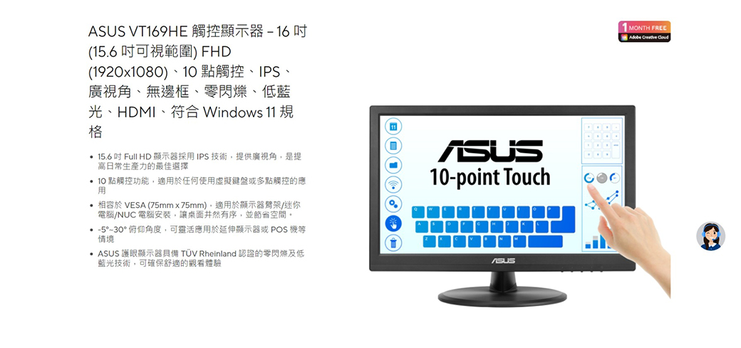 V169HE 觸控顯示器16(156可視範圍) FHD(1920x80)、10 點觸控、IPS、廣視角、無邊框、、低藍光、HDMI、符合 Windows 11 規格 15.6吋Full HD 顯示器採IPS 技術提供廣視角,是提日常生產力的最佳選擇 10 點觸控功能,適用於任何使用虛擬鍵盤或多點觸控的應用 相容於 VESA (75mmx75mm),適用於顯示器/迷你電腦/NUC 電腦安裝,讓桌面井然有序,並節省空間。°°俯仰角度,可靈活應用於延伸顯示器或 POS 機等情境.  護眼顯示器具備 TÜV Rheinland 認證的零閃爍及低藍光技術,可確保舒適的觀看體驗ASUS10-point TouchASUST MONTH FREE Creative