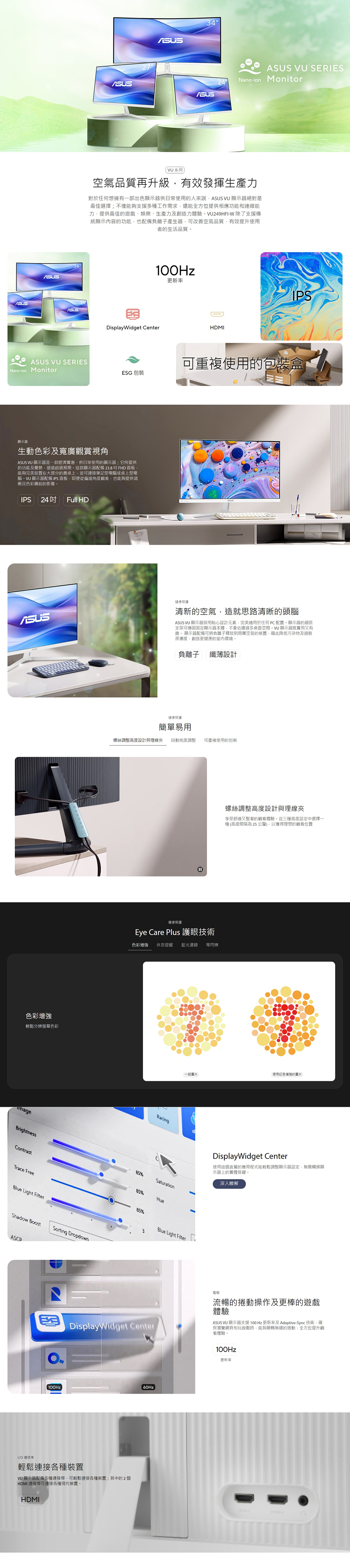 34  ERESNano-ion Monitor系列空氣品質再升級有效發揮生產力對於任何想擁有一部出色顯示器供日常使用的人來說 VU 顯示器絕對是最佳選擇;不僅能夠支援多種工作需求還能全方位提供相應功能和連線能力提供最佳的遊戲娛樂、生產力及創造力體驗VU249HFI-W 除了支援傳統顯示內容的功能也配備負離子產生器可改善空氣品質有效提升使用者的生活品質。ASUS100Hz更新率DisplayWidget CenterHDMIIPSASUS VU SERIESNano-ion Monitor可重複使用的包裝盒ESG 包裝顯示器生動色彩及寬廣觀賞視角ASUS VU 顯示器是一款經濟實惠、供日常使用的顯示器;它所提供的功能及優勢遠遠超過預期。這款顯示器配備23.8 FHD面板能夠完美放置在大部分的書桌上並可連接筆記型電腦或桌上型電腦。VU 顯示器配備IPS面板即便從偏遠角度觀看也能夠提供清晰且色彩繽紛的影像。IPS 24 Full HDASUS健康照護清新的空氣,造就思路清晰的頭腦ASUS VU 顯示器採用貼心設計元素,完美適用於任何PC配置。顯示器的細長支架可穩固固定顯示器本體,不會佔據過多桌面空間。VU顯示器既實用又有趣。 顯示器配備可將負離子釋放到空氣的裝置,藉此降低污染物及過敏原濃度,創造更健康的室內環境。色彩增強輕鬆分辨螢幕色彩BrightnessContrastTrace FreeBlue Light Filter負離子纖薄設計健康照護簡單易用螺絲調整高度設計與理線夾 自動亮度調整 可重複使用的包裝Shadow BoostSorting DropdownASCR螺絲調整高度設計與理線夾享受舒適又整潔的觀看體驗。從三種高度設定中選擇一種高度間隔為25公釐,獲得理想的觀看位置健康照護Eye Care Plus 護眼技術色彩增強 休息提醒藍光濾鏡 零閃爍85%一般圖片使用紅色增強的圖片RacingSSaturation85%Hue85%3Blue Light FilterDisplayWidget Center使用這個直覺的應用程式能輕鬆調整顯示器設定,無需觸摸顯示器上的實體按鍵。深入瞭解DisplayWidget Center電競流暢的捲動操作及更棒的遊戲體驗ASUS VU 顯示器支援100Hz 更新率及Adaptive-Sync技術,確保瀏覽網頁和玩遊戲時,能夠順暢無縫的捲動,全方位提升觀看體驗。100Hz更新率100Hz()IO 連接埠輕鬆連接各種裝置VU 顯示器配備多種連接埠,可輕鬆連接各種裝置;其中的2個HDMI 連接埠可連接各種現代裝置。HDMI