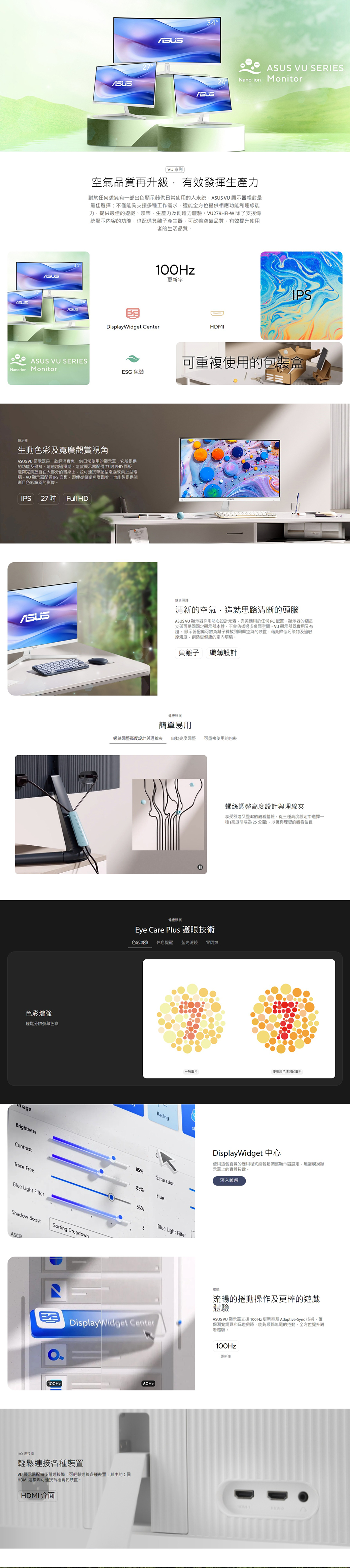 34  ERESNano-ion Monitor 系列空氣品質再升級有效發揮生產力對於任何想擁有一部出色顯示器供日常使用的人來說 VU 顯示器絕對是最佳選擇;不僅能夠支援多種工作需求還能全方位提供相應功能和連線能力提供最佳的遊戲娛樂生產力及創造力體驗VU279HFI-W除了支援傳統顯示內容的功能也配備負離子產生器可改善空氣品質有效提升使用者的生活品質ASUS100Hz更新率DisplayWidget CenterHDMIIPSASUS VU SERIESNano-ion Monitor可重複使用的包裝盒ESG 包裝顯示器生動色彩及寬廣觀賞視角ASUS VU 顯示器是一款經濟實惠、供日常使用的顯示器;它所提供的功能及優勢遠遠超過預期。這款顯示器配備27 FHD 面板能夠完美放置在大部分的書桌上並可連接筆記型電腦或桌上型電腦。VU 顯示器配備IPS面板即便從偏遠角度觀看也能夠提供清晰且色彩繽紛的影像。IPS  Full HDASUS健康照護清新的空氣,造就思路清晰的頭腦ASUS VU 顯示器採用貼心設計元素,完美適用於任何PC配置。顯示器的細長支架可穩固固定顯示器本體,不會佔據過多桌面空間。VU顯示器既實用又有趣。 顯示器配備可將負離子釋放到周圍空氣的裝置,藉此降低污染物及過敏原濃度,創造更健康的室內環境。色彩增強輕鬆分辨螢幕色彩BrightnessContrastTrace FreeBlue Light Filter負離子纖薄設計健康照護簡單易用螺絲調整高度設計與理線夾 自動亮度調整 可重複使用的包裝Shadow BoostSorting DropdownASCR螺絲調整高度設計與理線夾享受舒適又整潔的觀看體驗。從三種高度設定中選擇一種高度間隔為25公釐,獲得理想的觀看位置健康照護Eye Care Plus 護眼技術色彩增強 休息提醒 藍光濾鏡 零閃爍一般圖片使用紅色增強的圖片RacingS85%Saturation85%Hue85%3Blue Light FilterDisplayWidget 中心使用這個直覺的應用程式能輕鬆調整顯示器設定,無需觸摸顯示器上的實體按鍵。深入瞭解DisplayWidget Center電競流暢的捲動操作及更棒的遊戲體驗ASUS VU 顯示器支援100Hz 更新率及Adaptive-Sync技術,確保瀏覽網頁和玩遊戲時,能夠順暢無縫的捲動,全方位提升觀看體驗。100Hz更新率100Hz()IO 連接埠輕鬆連接各種裝置VU 顯示器配備多種連接埠,可輕鬆連接各種裝置;其中的2個HDMI 連接埠可連接各種現代裝置。HDMI介面