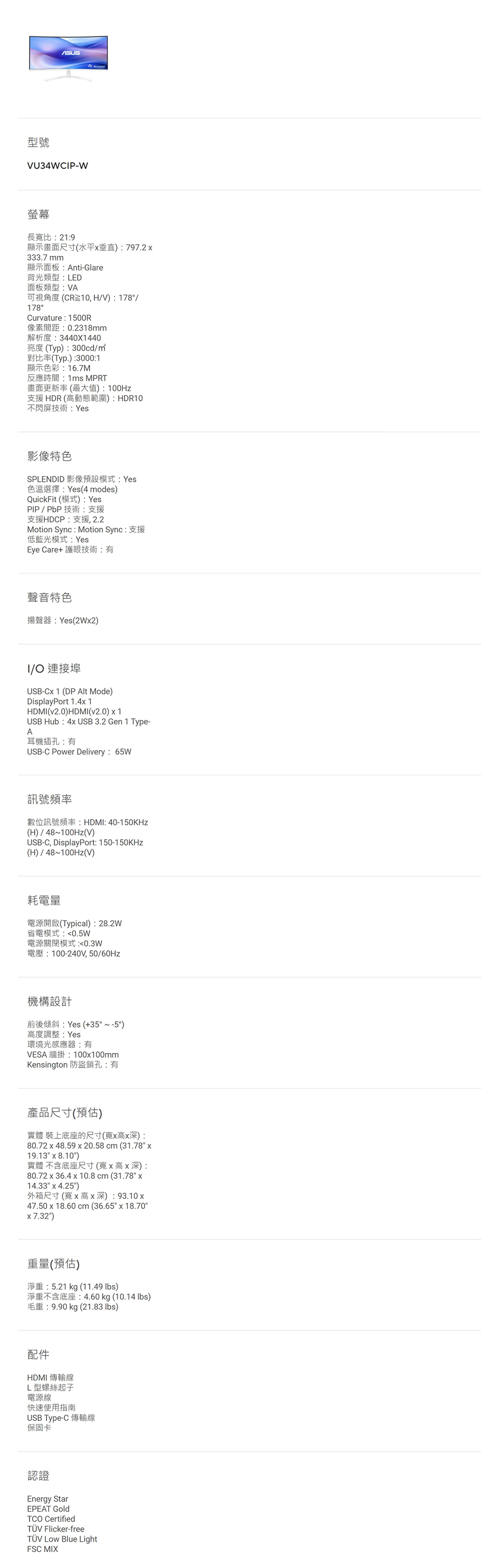 型號VU34WCP-W螢幕長寬比21:9顯示畫面尺寸(水平垂直):797.2333.7 mm顯示面板:Anti-Glare背光類型:LED面板類型:VA可視角度(CR10,HV):178/178°Curvature: 1500R像素間距:0.2318mm解析度:3440X1440亮度(Typ):300cd/對比率(Typ.):3000:1顯示色彩:16.7M反應時間:1ms MPRT畫面更新率(最大值):100Hz支援HDR(高動態範圍):HDR10不閃屏技術:Yes影像特色SPLENDID 影像預設模式:Yes色溫選擇:Yes (4 modes)QuickFit (模式): YesPIP/PbP技術:支援支援HDCP:支援2.2Motion Sync : Motion Sync: 支援低藍光模式:YesEye Care+ 護眼技術:有聲音特色揚聲器:Yes(2W2)I/O 連接埠USB-C 1 (DP Alt Mode)DisplayPort 1.4x1HDMI(v2.0)HDMI(v2.0) x 1USB Hub: 4x USB 3.2 Gen 1 Type-A耳機插孔:有USB-C Power Delivery:65W訊號頻率數位訊號頻率:HDMI:40-150KHz(H)/48~100Hz(V)USB-C, DisplayPort: 150-150KHz(H)/48~100Hz(V)耗電量電源開啟(Typical): 28.2W省電模式:0.5W電源關閉模式:0.3W電壓:100-240V,50/60Hz機構設計前後傾斜:Yes (+35°~-5°)高度調整: Yes環境光感應器:有VESA 牆掛:100x100mmKensington 防盜鎖孔:有產品尺寸(預估)實體 裝上底座的尺寸(寬x高x深):80.72 x 48.59 x 20.58cm (31.78 x19.13 x 8.10)實體 不含底座尺寸(寬x高x深):80.72 x 36.4 x 10.8 cm (31.78 x14.33 x 4.25)外箱尺寸(寬x高x深): 93.10x47.50 x 18.60 cm (36.65 x 18.70x7.32)重量(預估)淨重:5.21 kg (11.49 )淨重不含底座:4.60 kg (10.14 lbs)毛重:9.90kg (21.83 lbs)配件HDMI 傳輸線L型螺絲起子電源線快速使用指南USB Type-C 傳輸線保固卡認證Energy StarEPEAT TCO CertifiedTÜV Flicker-freeTÜV Blue LightFSC MIX
