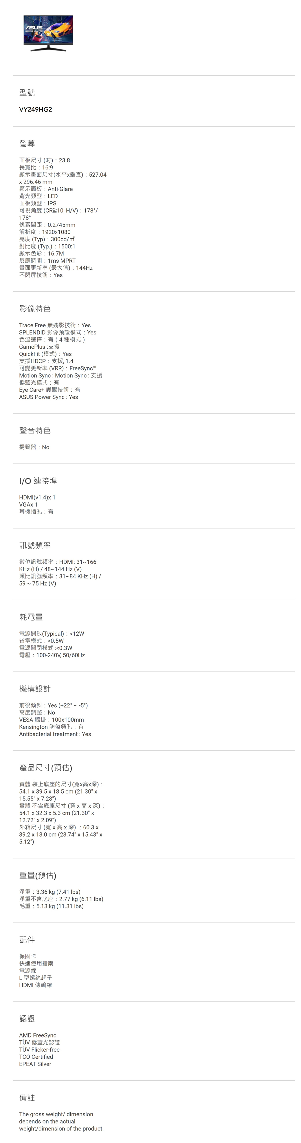 型號VY249HG2螢幕面板尺寸()23.8長寬比169顯示畫面尺寸(水平垂直):527.04296.46mm顯示面板:Anti-Glare背光類型:LED面板類型:PS可視角度(CR10, HV): 178/178°像素間距:0.2745mm解析度:19201080亮度(Typ):300cd/對比度 (Typ.):1500:1顯示色彩:16.7M反應時間:1ms MPRT畫面更新率(最大值):144Hz不閃屏技術:Yes影像特色Trace Free 無殘影技術:YesSPLENDID 影像預設模式:Yes色溫選擇:有(4種模式)GamePlus:支援QuickFit (模式): Yes支援HDCP:支援,1.4可變更新率(VRR): FreeSync™Motion Sync : Motion Sync:支援低藍光模式:有Eye Care+ 護眼技術:有ASUS Power Sync: Yes聲音特色揚聲器:NoI/O 連接埠HDMI(v1.4) 1VGAx 1耳機插孔:有訊號頻率數位訊號頻率:HDMI: 31166KHz(H)/48~144Hz (V)類比訊號頻率:31~84KHz(H)/59 ~ 75 Hz (V)耗電量電源開啟(Typical):12W省電模式:0.5W電源關閉模式:0.3W電壓:100-240V,50/60Hz機構設計前後傾斜:Yes (+22°~-5°)高度調整:NoVESA 牆掛:100x100mmKensington 防盜鎖孔:有Antibacterial treatment: Yes產品尺寸(預估)實體 裝上底座的尺寸(寬x高x深):54.1 x 39.5 x 18.5cm (21.30 x15.55 x 7.28)實體 不含底座尺寸(寬x高x深):54.1 x 32.3 x 5.3 cm (21.30 x12.72 x 2.09)外箱尺寸(寬x高x深):60.3x39.2 x 13.0 cm (23.74 x 15.43 x5.12)重量(預估)淨重:3.36 kg (7.41 )淨重不含底座:2.77kg (6.11 lbs)毛重:5.13 kg (11.31 lbs)配件保固卡快速使用指南電源線L型螺絲起子HDMI 傳輸線認證AMD FreeSyncTÜV 低藍光認證TÜV Flicker-freeTCO CertifiedEPEAT Silver備註The gross weight/ dimensiondepends on the actualweight/dimension of the product.