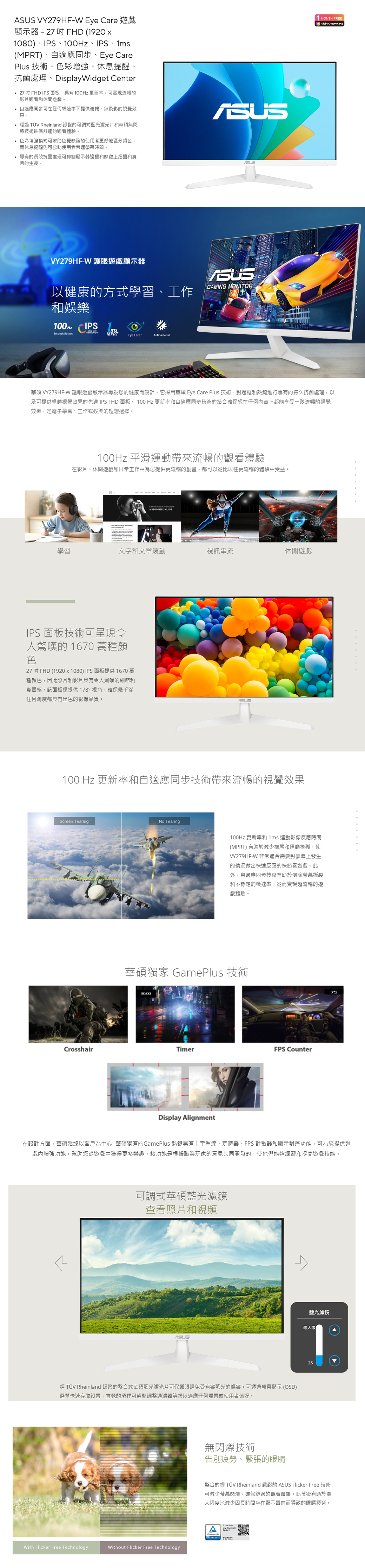 VY279HFW Eye Care 遊戲顯示器 - 27 FHD (1920 1080)IPS、、IPS、(MPR)、自適應同步、Eye CarePlus 技術、色彩增強、休息提醒、抗菌處理、DisplayWidget Center27FHD IPS面板,具有100Hz 更新率,可實現流暢的影片觀看和休閒遊戲。 自適應同步可在任何速率下提供流暢、無偽影的視覺效果。 經過  Rheinland 認證的可調式藍光濾光片和華碩無閃技術確保舒適的觀看體驗。 色彩增強模式可幫助色覺缺陷的使用者更好地區分顏色,而休息提醒則可協助使用者管理螢幕時間。專有的長效抗菌處理可抑制顯示器邊框和熱鍵上細菌和真菌的生長。T MONTH FREEAdobe Creative VY279HF-W 護眼遊戲顯示器GAMING MONITOR以健康的方式學習、工作和娛樂100 Hz IPS 1msSmoothMotionMPRT Eye Care Antibacterial華碩 VY279HF-W 護眼遊戲顯示器專為您的健康而設計。它採用華碩 Eye Care Plus 技術、對邊框和熱鍵進行專有的持久抗菌處理,以及可提供卓越視覺效果的先進IPS FHD 面板。 100 Hz 更新率和自適應同步技術的結合確保您在任何内容上都能享受一致流暢的視覺效果,是電子學習、工作或娛樂的理想選擇。100Hz 平滑運動帶來流暢的觀看體驗在影片、休閒遊戲和日常工作中為您提供更流暢的動畫,都可以從比以往更流暢的體驗中受益。   A BEGINNERS 學習文字和文章滾動視訊串流休閒遊戲IPS 面板技術可呈現令人驚嘆的 1670 萬種顏色27 吋 FHD (1920 x 1080) IPS面板提供 1670 萬種顏色,因此照片和影片具有令人驚嘆的細節和真實感。該面板還提供178°視角,確保幾乎從任何角度都具有出色的影像品質。100 Hz 更新率和自適應同步技術帶來流暢的視覺效果Screen TearingNo Tearing100Hz 更新率和 1ms 運動影像反應時間(MPRT) 有助於減少拖尾和運動模糊,使VY279HF-W 非常適合需要對螢幕上發生的情況做出快速反應的快節奏遊戲。此外,自適應同步技術有助於消除螢幕撕裂和不穩定的幀速率,從而實現超流暢的遊戲體驗。華碩獨家 GamePlus 技術CrosshairTimerFPS CounterDisplay Alignment75在設計方面,華碩始終以客戶為中心- 華碩獨有的GamePlus 熱鍵具有十字準線、定時器、FPS 計數器和顯示對齊功能,可為您提供遊戲內增強功能,幫助您從遊戲中獲得更多樂趣。該功能是根據職業玩家的意見共同開發的,使他們能夠練習和提高遊戲技能。可調式華碩藍光濾鏡查看照片和視頻ASUS經 TÜV Rheinland 認證的整合式華碩藍光濾光片可保護眼睛免受有害藍光的傷害。可透過螢幕顯示 (OSD)選單快速存取設置,直覺的滑桿可輕鬆調整過濾器等級以適應任何場景或使用者偏好。With Flicker Free TechnologyWithout Flicker Free Technology無閃爍技術告別疲勞、緊張的眼睛藍光濾鏡最大限25整合的經 TÜV Rheinland 認證的 ASUS Flicker Free 技術可減少螢幕閃爍,確保舒適的觀看體驗。此技術有助於最大限度地減少因長時間坐在顯示器前而導致的眼睛疲勞。A  TÜV ་
