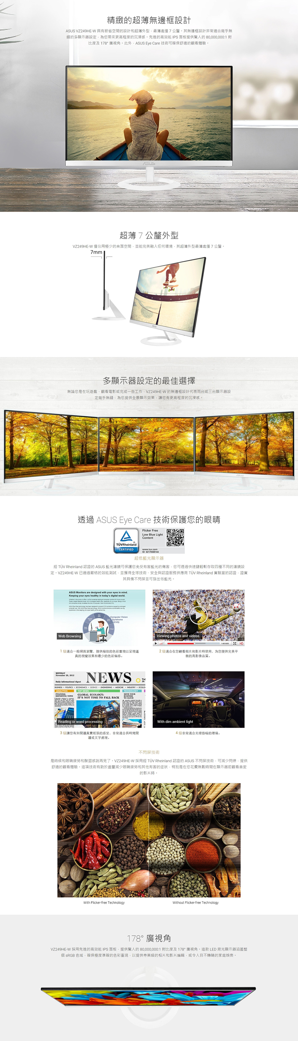 精緻的超薄無邊框設計 VZ249HE-W 節省空間的設計和超薄外型處僅7公釐。其無邊框設計非常適合幾乎無縫的多顯示器設定為您帶來更高程度的沉浸感。先進的高效能 IPS面板提供驚人的 80000000:1 對比度及178°廣視角。此外 Eye Cre 技術可確保舒適的觀看體驗。ASUS超薄7公釐外型VZ249HE-W 僅佔用極少的桌面空間並能完美融入任何環境其超薄外型處僅7公釐。 多顯示器設定的最佳選擇無論您是在玩遊戲觀看電影或完成一些工作VZ249HE-W 的無邊框設計代表兩台或三台顯示器設定幾乎無縫為您提供全景顯示效果讓您有更高程度的沉浸感。透過 ASUS Eye Cre 技術保護您的眼睛ATÜVRhelandCERTIFIEDFlicker FreeLow Blue LightContentwwwtuwcomID 0217008144超低藍光顯示器 TÜV Rheland 認證的 ASUS 藍光濾鏡可保護您免受有害藍光的傷害您可透過快速鍵輕鬆存取四種不同的濾鏡設定。VZ249HE-W已嚴格的效能測試並獲得全球技術、安全與認證服務供應商 TÜV Rheinland 實驗室的認證證實其具備不閃屏並可發出低藍光。ASUS Monitors are designed  y  in mind.Keeping your eyes healthy in tos digital world.  with     our eyes  in  a  a day in     ASUS    Web BrowsingComputer Syndromecvs1適合一般網頁瀏覽,提供極佳的色彩重現以呈現視覺效果和最少的色彩偏移。MONDAYNovember 26, 2012Daily Informational NEWS  ECONOMICS     ECOLOANALYTICSTOP NEWSTECHNOLOGYGLOBAL ECOLOGY:REPORTING NEWS YOURBUSINESSITS NOT TIME TO FALL BACKTO Reading or word processing3級讓您有如讀紙張的感受,非常適合長時間閱讀或文字處理。Viewing photos and videosHD2級適合在您觀看相片和影片時使用,為您提供完美平衡的高影像品質。With dim ambient light4級非常適合光線昏暗的環境。不閃屏技術是時候和眼睛疲勞和酸澀感說再見了。VZ249HE-W 採用經 TÜV Rheinland 認證的 ASUS 不閃屏技術,可減少閃爍,提供舒適的觀看體驗。這項技術有助於盡量減少眼睛疲勞和其他有害的症狀,特別是在您花費無數時間在顯示器前觀看喜愛的影片時。With Flicker-free TechnologyWithout Flicker-free Technology178°廣視角VZ249HE-W 採用先進的高效能 IPS面板,提供驚人的 80,000,000:1 對比度及178°廣視角。這款LED 背光顯示器涵蓋整 sRGB 色域,確保極度準確的色彩重現,以提供專業級的相片和影片編輯,或令人目不轉睛的家庭娛樂。