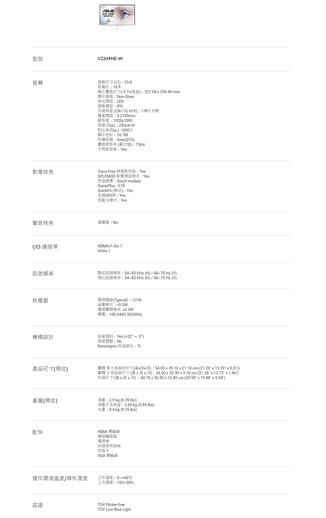 型號螢幕EYE CAREMONTORVZ249HE-W面板尺寸()23.8長比:16:9顯示畫面尺寸(水平垂直):527.04296.46 mm顯示面板:Non-Glare背光類型:LED面板類型:IPS可視角度(CR10, HV): 178/178像素間距:0.2745mm解析度:1920x1080亮度(Typ):250cd/對比率(Typ.):1000:1顯示色彩:16.7M反應時間:5ms (GTG)畫面更新率(最大值):75Hz不閃屏技術:Yes影像特色Trace Free 無殘影技術: YesSPLENDID 影像預設模式:Yes色溫選擇:Yes(4 modes)GamePlus:支援QuickFit (模式): Yes支援HDCP: Yes低藍光模式:Yes聲音特色揚聲器:NoI/O 連接埠HDMI(v1.4)x1VGAx 1訊號頻率耗電量數位訊號頻率:54~83KHz(H)/48~75 Hz(V)類比訊號頻率:54~83KHz(H)/48~75 Hz(V)電源開啟(Typical): 21W省電模式:0.5W電源關閉模式:0.5W電壓:100-240V,50/60Hz機構設計前後傾斜:Yes (+22~-5°)產品尺寸(預估)度調整:NoKensington 防盜鎖孔:有實體 裝上底座的尺寸(x高x深):54.00x39.10x21.10 cm (21.26x15.39 x 8.31)實體 不含底座尺寸(x高x深):54.0032.30 x 3.70 cm (21.26 x 12.72 x 1.46)外箱尺寸(寬x高x深):60.70x50.50 x 12.80 cm (23.90 x 19.88 x 5.04)重量(預估)淨重:2.9 kg (6.39 )淨重不含底座:2.65 kg (5.84 lbs)毛重:4.4kg (9.70 lbs)配件HDMI 傳輸線電源轉接器電源線快速使用指南運作環境溫度/操作溼度認證保固卡VGA 傳輸線工作溫度:0~+40°C工作濕度:10%~80% Flicker-freeTÜV Low Blue Light