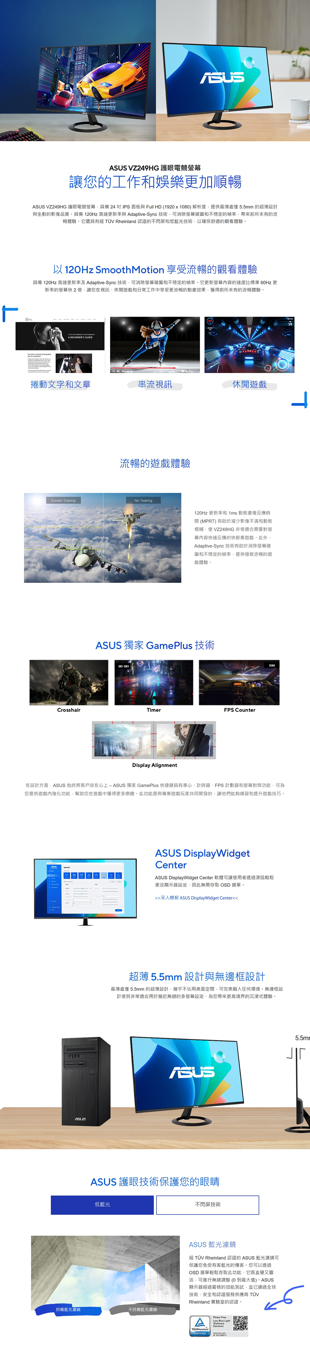 VZ249HG 護眼電競幕讓您的工作和娛樂更加順暢 VZ249HG 護眼電競螢幕具備24IPS面板與 Full HD (1920x80) 解析度提供最薄處僅5.5mm 的超薄設計與生動的影像品質。具備 120Hz 高速更新率與 Adaptive-Sync 技術消除螢幕破圖和不穩定的幀率帶來前所未有的流暢體驗。它還具有經 TÜV Rheinland 認證的不閃屏和低藍光技術以確保舒適的觀看體驗。以120Hz SmoothMotion 享受流暢的觀看體驗具備 120Hz 高速更新率及 Adaptive-Sync技術可消除螢幕破圖和不穩定的幀率。它更新螢幕的速度比標準 60Hz 更新率的螢幕快2倍讓您在視訊、休閒遊戲和日常工作中享受更流暢的動畫效果獲得前所未有的流暢體驗。 FR  A BEGINNERS GUIDE捲動文字和文章串流視訊休閒遊戲流暢的遊戲體驗Screen TearingNo Tearing120Hz 更新率和 1ms 動態畫像反應時間(MPRT)有助於減少影像不清和動態模糊使VZ249HG 非常適合需要對螢幕容快速反應的快節奏遊戲。此外Adaptive-Sync 技術有助於消除螢幕破圖和不穩定的幀率提供極致流暢的遊戲體驗。ASUS 獨家 GamePlus 技術CrosshairTimerFPS CounterDisplay Alignment100在設計方面ASUS 始終將客戶放在心上 獨家 GamePlus 快捷鍵具有準心、計時器、FPS 計數器和螢幕對齊功能可為您提供遊戲內強化功能幫助您在遊戲中獲得更多樂趣。此功能是與專業遊戲玩家共同開發的讓他們能夠練習和提升遊戲技巧。ASUSASUS DisplayWidgetCenterASUS DisplayWidget Center 軟體可讓使用者透過滑鼠輕鬆更改顯示器設定因此無需存取 OSD 選單。深入瞭解 ASUS DisplayWidget Center超薄 5.5mm 設計與無邊框設計最薄處僅5.5mm的超薄設計,幾乎不佔用桌面空間,可完美融入任何環境。無邊框設計使其非常適合用於幾近無縫的多螢幕設定,為您帶來更高境界的沉浸式體驗。ASUSASUS 護眼技術保護您的眼睛低藍光具備藍光濾鏡不具備藍光濾鏡不閃屏技術ASUS 藍光濾鏡經 TÜV Rheinland 認證的 ASUS 藍光濾鏡可保護您免受有害藍光的傷害。您可以透過OSD 選單輕鬆存取此功能,它既直覺又靈,可進行無縫調整(O到最大值)。ASUS顯示器經過嚴格的效能測試,並已通過全球技術、安全和認證服務供應商 TÜVRheinland 實驗室的認證。TÜVRheinlandCERTIFIEDFlicker FreeLow Blue Light10 02170087115.5mr