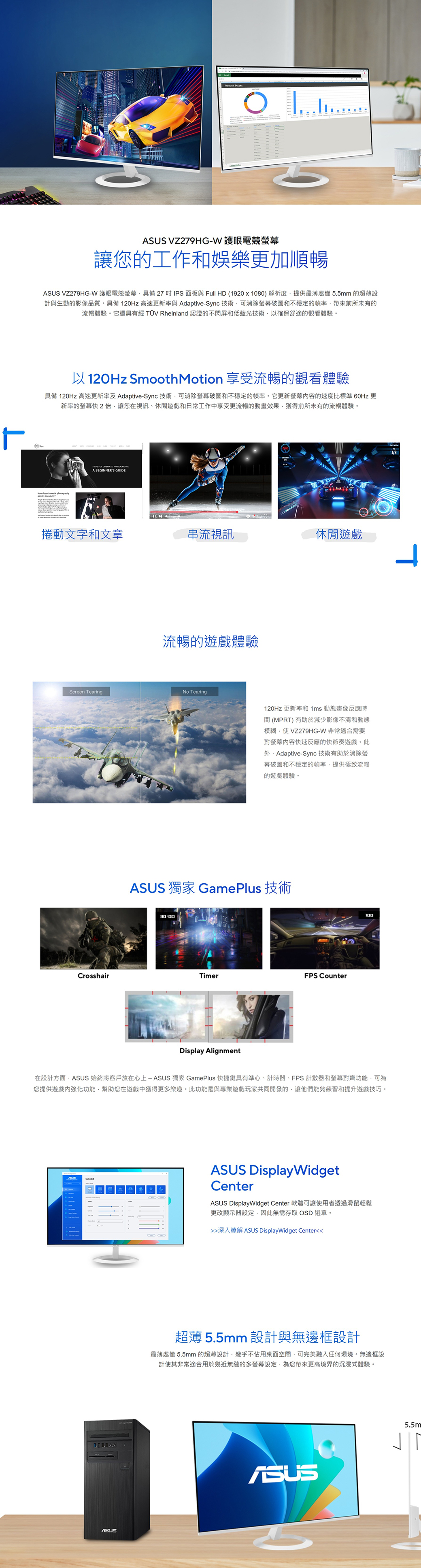VZ279HG-W 護眼電競螢讓您的工作和娛樂更加順暢 VZ279HG-W 護眼電競螢幕具備27 IPS面板與 Full HD (1920x1080)解析度提供最薄處僅5.5mm 的超薄設計與生動的影像品質。具備0Hz 高速更新率與 Adaptive-Sync技術可消除螢幕破圖和不穩定的幀率帶來前所未有的流暢體驗。它還具有經 TÜV Rheinland 認證的不閃屏和低藍光技術以確保舒適的觀看體驗。以120Hz Smooth Motion 享受流暢的觀看體驗具備 120Hz 高速更新率及 Adaptive-Sync 技術可消除螢幕破圖和不穩定的幀率。它更新螢幕的速度比標準 60Hz 更新率的螢幕快2倍讓您在視訊、休閒遊戲和日常工作中享受更流暢的動畫效果獲得前所未有的流暢體驗。 FOR  A BEGINNERS GUIDE捲動文字和文章串流視訊休閒遊戲流暢的遊戲體驗No TearingScreen Tearing120Hz 更新率和1ms 動態畫像反應時間(MPRT)有助於減少影像不清和動態模糊使VZ279HG-W 非常適合需要對螢幕快速反應的快節奏遊戲。此Adaptive-Sync 技術有助於消除螢幕破圖和不穩定的幀率提供極致流暢的遊戲體驗。ASUS 獨家 GamePlus 技術CrosshairTimerFPS CounterDisplay Alignment100在設計方面ASUS 始終將客戶放在心上 獨家 GamePlus 快捷鍵具有準心、計時器、FPS 計數器和螢幕對齊功能可為您提供遊戲強化功能幫助您在遊戲中獲得更多樂趣。此功能是與專業遊戲玩家共同開發的讓他們能夠練習和提升遊戲技巧。ASUS DisplayWidgetCenterASUS DisplayWidget Center 軟體可讓使用者透過滑鼠輕鬆更改顯示器設定,因此無需存取 OSD 選單。深入瞭解 ASUS DisplayWidget Center超薄 5.5mm 設計與無邊框設計最薄處僅 5.5mm 的超薄設計,幾乎不佔用桌面空間,可完美融入任何環境。無邊框設計使其非常適合用於幾近無縫的多螢幕設定,為您帶來更高境界的沉浸式體驗。ASUS12ASUS5.5m