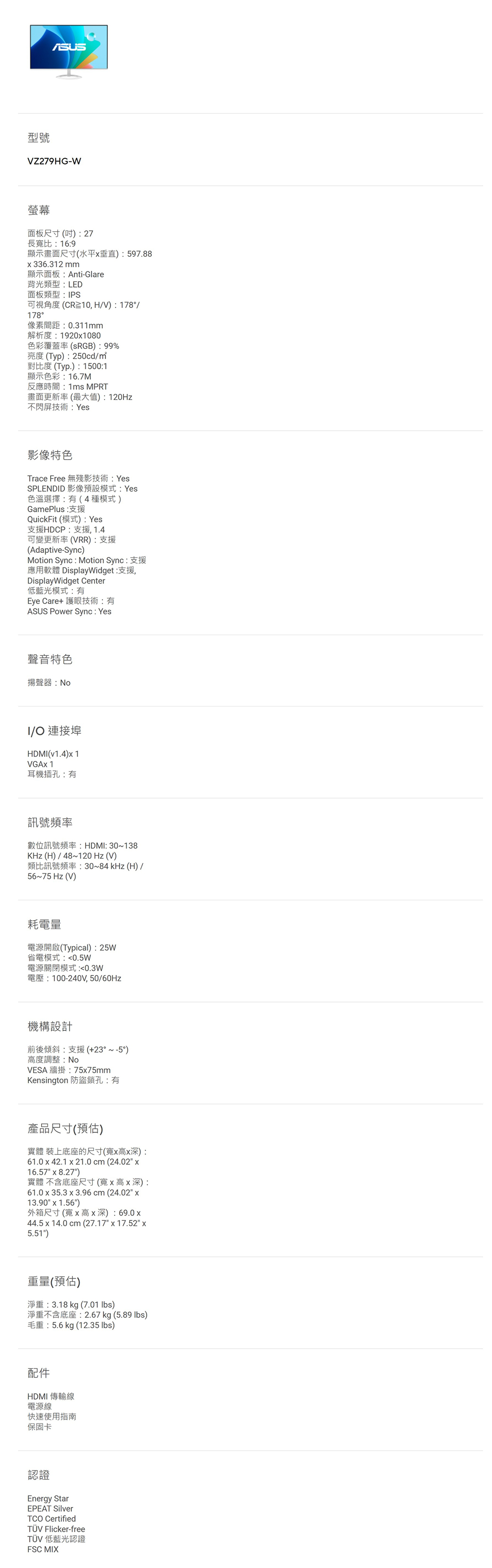 型號VZ279HG-W螢幕面板尺寸(27長寬比169顯示畫面尺寸(水平垂直)597.88336.312 顯示面板:Anti-Glare背光類型:LED面板類型:PS可視角度(CR10,HV):178/178°像素間距:0.311mm解析度:19201080色彩覆蓋率(RGB):99%亮度(Typ):250cd/對比度 (Typ.):1500:1顯示色彩:16.7M反應時間:1ms MPRT畫面更新率(最大值):120Hz不閃屏技術:Yes影像特色Trace Free 無殘影技術: YesSPLENDID 影像預設模式:Yes色溫選擇:(4種模式)GamePlus:支援QuickFit (模式) : Yes支援HDCP:支援,1.4可變更新率(VRR):支援(Adaptive-Sync)Motion Sync : Motion Sync:支援應用軟體 DisplayWidget:支援,DisplayWidget Center低藍光模式:有Eye Care+ 護眼技術:有ASUS Power Sync: Yes聲音特色揚聲器:I/ 連接埠HDMI(v1.4)1VGA 1耳機插孔:有訊號頻率數位訊號頻率:HDMI: 30~138KHz(H)/48~120 Hz(V)類比訊號頻率:30~84 kHz(H)/56~75 Hz (V)耗電量電源開啟(Typical):25W省電模式:0.5W電源關閉模式:0.3W電壓:100-240V,50/機構設計前後傾斜:支援(+23°~-5°)高度調整:NoVESA 牆掛:7575mmKensington 防盜鎖孔:有產品尺寸(預估)實體 裝上底座的尺寸(寬x高x深):61.0 x 42.1 x 21.0 cm (24.02 x16.57 x 8.27)實體 不含底座尺寸(寬x高x深):61.0 x 35.3 x 3.96cm(24.02 x13.90 x 1.56)外箱尺寸(寬x高x深):69.0x44.5 x 14.0 cm (27.17 x 17.52 x5.51)重量(預估)淨重:3.18kg (7.01 lbs)淨重不含底座:2.67 kg (5.89 lbs)毛重:5.6kg (12.35 lbs)配件HDMI 傳輸線電源線快速使用指南保固卡認證Energy StarEPEAT SilverTCO CertifiedTÜV Flicker-freeTÜV 低藍光認證FSC MIX