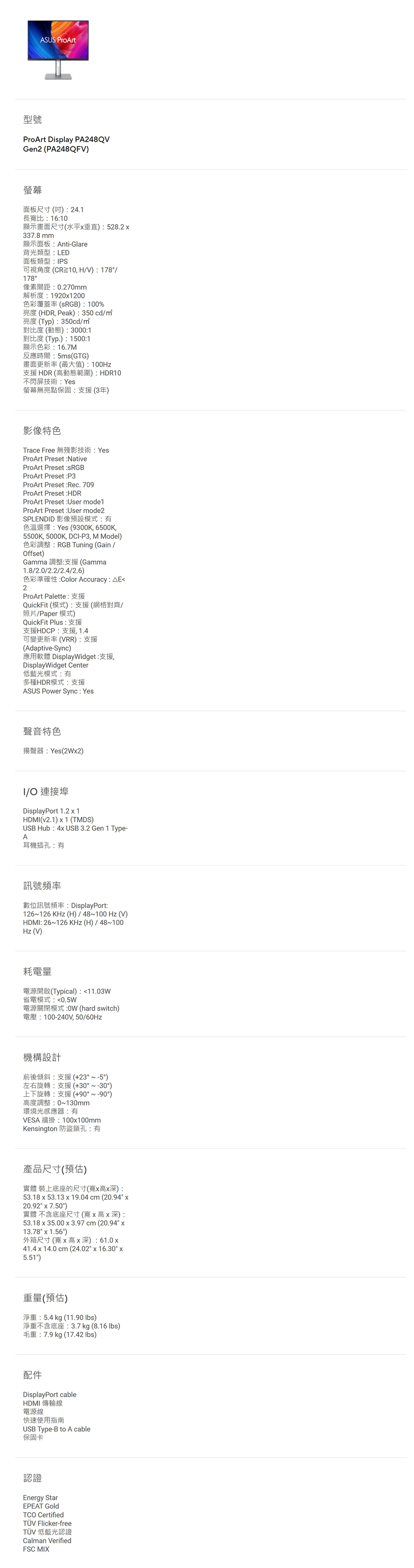 ASUS ProArt型號ProArt Display PA248QVGen2 (PA248QFV)螢幕面板尺寸()24.1長寬比1610顯示畫面尺寸(水平垂直):528.2337.8 mm顯示面板:Anti-Glare背光類型:LED面板類型:PS可視角度(CR10,HV):178/178°像素間距:0.270mm解析度:19201200色彩覆蓋率(RGB):100%亮度(HDR, Peak):350cd/亮度(Typ):350cd/對比度(動態): 3000:1對比度(Typ.):1500:1顯示色彩:16.7M反應時間:5ms(GTG)畫面更新率(最大值):100Hz支援HDR(高動態範圍):HDR10不閃屏技術:Yes螢幕無亮點保固:支援(3年)影像特色Trace Free 無殘影技術:YesProArt Preset :NativeProArt Preset :ProArt Preset:P3ProArt Preset :Rec. 709ProArt Preset :HDRProArt Preset :User mode1ProArt Preset :User mode2SPLENDID 影像預設模式:有色溫選擇:Yes (9300K,6500K,5500K, 5000K, DCI-P3, M Model)色彩調整:RGB Tuning (Gain/Offset)Gamma 調整:支援(Gamma1.8/2.0/2.2/2.4/2.6)色彩準確性:Color Accuracy: E2ProArt Palette:支援QuickFit (模式):支援(網格對齊/照片/Paper模式)QuickFit Plus:支援支援HDCP:支援,1.4可變更新率(VRR):支援(Adaptive-Sync)應用軟體 DisplayWidget:支援,DisplayWidget Center低藍光模式:有多種HDR模式:支援ASUS Power Sync: Yes聲音特色揚聲器:Yes(2W2)I/O 連接埠DisplayPort 1.21HDMI(v2.1) x 1 (TMDS)USB Hub:4x USB 3.2 Gen 1 Type-A耳機插孔:有訊號頻率數位訊號頻率: DisplayPort:126~126 KHz (H)/48~100Hz(V)HDMI: 26~126KHz(H)/48~100Hz (V)耗電量電源開啟(Typical):11.03W省電模式:0.5W電源關閉模式: (hard switch)電壓:100-240V,50/60Hz機構設計前後傾斜:支援(+23°~-5°)左右旋轉:支援(+30°~-30°)上下旋轉:支援(+90°~-90°)高度調整:0~130mm環境光感應器:有VESA 牆掛:100x100mmKensington 防盜鎖孔:有產品尺寸(預估)實體 裝上底座的尺寸(寬x高x深):53.18 x 53.13 x 19.04 cm (20.94 x20.92 x 7.50)實體 不含底座尺寸(寬x高x深):53.18 x 35.00 x 3.97 cm (20.94 x13.78 x 1.56)外箱尺寸(寬x高x深):61.0x41.4x14.0 cm (24.02 x 16.30 x5.51)重量(預估)淨重:5.4kg (11.90 )淨重不含底座:3.7 kg (8.16 )毛重:7.9 kg (17.42 lbs)配件DisplayPort cableHDMI 傳輸線電源線快速使用指南USB Type-B to A cable保固卡認證Energy StarEPEAT GoldTCO CertifiedTÜV Flicker-freeTÜV 低藍光認證Calman VerifiedFSC MIX