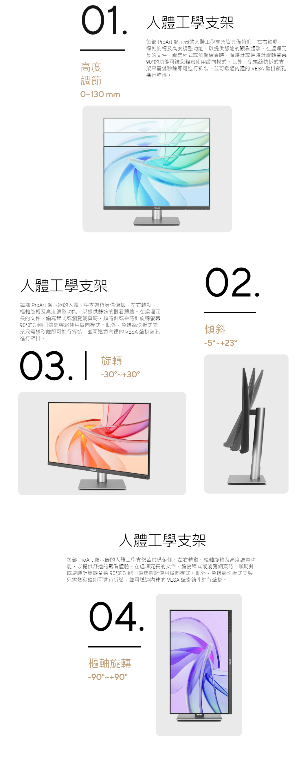 01. 人體工學支架高度調節01 每部 ProArt 顯示器的人體工學支架皆具備俯仰、左右轉動、樞軸旋轉及高度調整功能,以提供舒適的觀看體驗。在處理冗長的文件、編寫程式或瀏覽網頁時,順時針或逆時針旋轉螢幕90的功能可讓您輕鬆使用縱向模式。此外,免螺絲快拆式支架只需幾秒鐘即可進行拆裝,並可透過的 VESA 壁掛鎖孔進行壁掛。人體工學支架每部 ProArt 顯示器的人體工學支架皆具備俯仰、左右轉動、樞軸旋轉及高度調整功能,以提供舒適的觀看體驗。在處理冗長的文件、編寫程式或瀏覽網頁時,順時針或逆時針旋轉螢幕90的功能可讓您輕鬆使用縱向模式。此外,免螺絲快拆式支架只需幾秒鐘即可進行拆裝,並可透過內建的 VESA 壁掛鎖孔進行壁掛。02.傾斜-503.1旋轉-3030人體工學支架每部 ProArt 顯示器的人體工學支架皆具備俯仰、左右轉動、樞軸旋轉及高度調整功能,以提供舒適的觀看體驗。在處理冗長的文件、編寫程式或瀏覽網頁時,順時針或逆時針旋轉螢幕 90°的功能可讓您輕鬆使用縱向模式。此外,免螺絲快拆式支架只需幾秒鐘即可進行拆裝,並可透過內建的 VESA 壁掛鎖孔進行壁掛。.樞軸旋轉-90°~90°