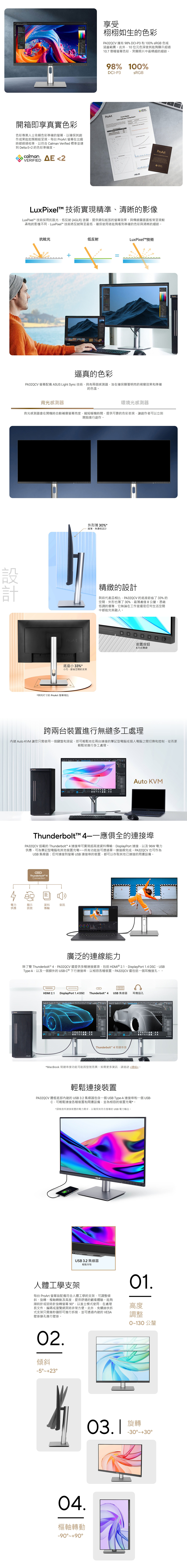 開箱即享真實色彩色彩專業人士依賴色彩準確的以確保其創作成果能如預期般呈現。每台  在出廠時都經過校準以符合 Calman Verified 標準並達到 Delta E2 的色彩準確度。calmanAE 2享受栩栩如生的色彩PA32CV 擁有98%DCI-P3和10% sRGB 色域涵蓋範圍。此外10位元色深使其能夠顯示超過10.7億種色彩突顯照片中最精細的細節。98% 100%DCI-P3sRGBProArtcalmanVERIFIEDProArt Display Calibration Testing ReportProArtLuxPixel 技術實現精準清晰的影像LuxPixel 技術採用抗眩光、低反射(AGLR)塗層提供類似紙張的效果。與傳統霧面面板常呈現較柔和的影像不同 LuxPixel 技術將反射降至最低確保使用者能夠看到準確的色彩與清晰的細節。抗眩光低反射LuxPixelT技術逼真的色彩PA32QCV 螢幕配備  Light Sync技術具有兩個感測器旨在確保顯著明亮的視覺效果和準確的色溫。背光感測器環境光感測器背光感測器會在開機時自動補償螢幕亮度縮短暖機時間提供可靠的色彩表現讓創作者可以立刻開始進行創作。外形薄 %*纖薄、無邊框設計計精緻的設計與前代產品相比PA32QCV的底座節省了33%的空間外形也薄了 30%最薄處僅8公釐。憑藉低調的優雅它無論在工作室還是任何生活空間中都能完美融入。ProArt底座小 33%*小巧、節省空間的支架*與同尺寸的ProArt 螢幕相比前置按鈕 向巡鍵ProArt跨兩台裝置進行無縫多工處理 Auto KVM 讓您只需使用一個鍵盤和滑鼠即可輕鬆地在兩台連接的筆記型電腦或個人電腦之間切換和控制從而更輕鬆地進行多工處理。Auto KVMThunderbolt™ 應俱全的連接埠PA32QCV 搭載的 Thunderbolt™ 4 連接埠可實現超高速資料傳輸、DisplayPort 連接以及 96W 電力供應可為筆記型電腦和其他裝置充電所有功能皆可透過單一連接線完成。PA32QCV也可作為USB 集線器:任何連接到螢幕 USB 連接埠的裝置都可以存取其他已連接的周邊設備。QThunderbolt™ 4Connection電力顯示資料音訊供應訊號傳輸廣泛的連線能力除了雙 Thunderbolt™ 4PA32QCV還提供多種連接選項包括HDMI  2.1、DisplayPort 1.4 DSC、USBType-A以及一個額外的USB-C 下行連接埠以相容各種裝置。PA32QCV還包括一個耳機接孔。。HDMI 2.1DisplayPort 1.4 DSCThunderbolt™ 4 USB 集線器耳機插孔Thunderbolt™ 4菊鏈串接*MacBook 菊鏈串接功能可能因型號而異。如需更多資訊請造訪連結。輕鬆連接裝置PA32QCV 邊框底部的USB 3.2 集線器包含一個USB Type-A 連接埠和一個 USB-可輕鬆連接各種裝置和周邊設備並為相容的裝置充電*。*請檢查所連接裝置的電力需求以確保其符合螢幕的USB電力輸出。ASUSUSB 3.2 集線器輕鬆存取人體工學支架每台 ProArt 螢幕皆配備符合人體工學的支架可調整傾斜、旋轉、樞軸轉動及高度提供舒適的觀看體驗。能夠順時針或逆時針旋轉螢幕90以直立模式使用,在處理長文件、編碼或瀏覽網頁時非常方便。此外,免螺絲快拆式支架只需幾秒鐘即可進行拆裝,並可透過內建的 VESA壁掛鎖孔進行壁掛。01.高度調整02.傾斜-5.樞軸轉動-90900130 公釐旋轉 -30~30°