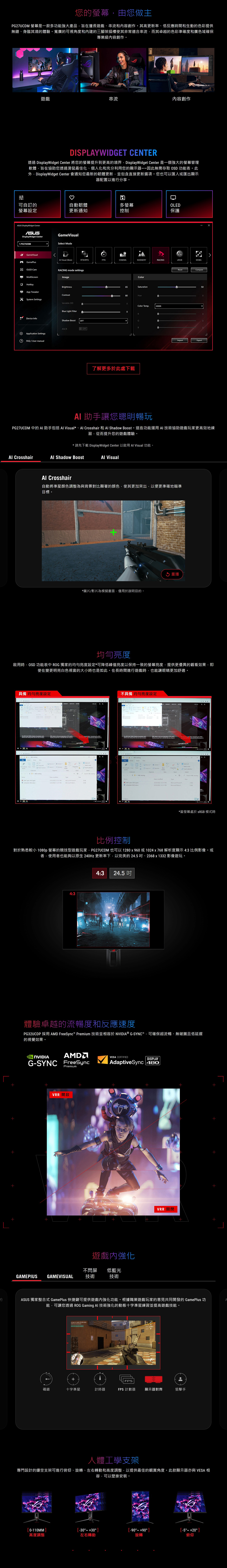 您的螢幕由您做主G27UCDM 螢幕是一款多功能強大產品旨在擅長遊戲串流和容創作其高更新率、低反應時間和生動的色彩提供無縫、身臨其境的體驗寬廣的可視角度和的三腳架插槽使其非常適合串流而其卓越的色彩準確度和廣色域確保專業級容創作。遊戲串流內容創作DISPLAYWIDGE CENTER透過 DisplayWidget Center 將您的螢幕提升到更高的境界DisplayWidget Center 是一個強大的螢幕管理軟體旨在協助您透過滑鼠最佳化、個人化和充分利用您的顯示器因此無需存取 OSD 功能表。此DisplayWidget Center 會通知您最新的韌體更新,並包含直接更新選項。您也可以匯入或匯出顯示器配置以進行分享。可自訂的自動韌體多螢幕OLED螢幕設定更新通知控制保護 DisplayWidget CenterASUSDisplayWidget Center1.PG27UCDMGameVisual Mode GameVisual Visual (Beta)RTSRPGFPSCINEMASCENERYRACINGMOBAGamePlus OLED CareResetCompareRACING mode settgsPMultiScreenApp TweakerSystem SettgsImageBrightnessContrastVariable ODBlue Light FilterDevice InfoShadow BoostOFFASCR Application Settings FA/ User manualOFFColorSaturation8HueColor Temp.0K。了解更多於此處下載ImportExport0 助手讓您聰明暢玩PG27UCDM 中的助手包括AI Visual*、 Crosshair 和  Shadow Boost。這些功能運用AI技術協助遊戲玩家更高效地練習,從而提升您的遊戲體驗。*請先下載 DisplayWidget Center 以啟用 Al Visual 功能。Al CrosshairAl Shadow BoostAl VisualAl Crosshair自動將準星顏色調整為與背景對比顯著的顏色,使其更加突出,以便更準確地瞄準目標。*圖片/影片為模擬畫面,僅用於說明目的。 重播均勻亮度啟用時,OSD 功能表中  獨家的均勻亮度設定*可降低峰值亮度以保持一致的螢幕亮度,提供更優異的觀看效果,即使在變更明亮白色視窗的大小時也是如此。在長時間進行遊戲時,也能讓眼睛更加舒適。具備 均勻亮度設定不具備均勻亮度設定Q        in           the       ROG  in the   of  The best    the 4      schedule  12 PM   testing    SelectGEFORCE 。T plan 22 Dschedule 2022   PM5/25/2022  PM 0  Word0 *當螢幕處於  模式時比例控制對於熟悉較小 1080p 螢幕的競技型遊戲玩家,PG27UCDM 也可以 1280x960或1024x768 解析度顯示 4:3 比例影像。或者,使用者也能夠以原生 240Hz 更新率下,以完美的24.5、2368x1332 影像遊玩。4:34:3 24.5 體驗卓越的流暢度和反應速度PG32UCDP 採用 AMD FreeSync Premium 技術並相容於 ® G-SYNC,可確保超流暢、無破圖且低延遲的視覺效果。NVIDIA G-SYNC FreeSyncPremiumVRR 開啟VESA CERTIFIEDDISPLAYAdaptiveSync 480遊戲內強化不閃屏 低藍光GAMEPIUSGAMEVISUAL技術技術VRR 關閉ASUS 獨家整合式 GamePlus 快捷鍵可提供遊戲內強化功能。根據職業遊戲玩家的意見共同開發的 GamePlus 功能,可讓您透過 ROG Gaming AI 技術強化的動態十字準星練習並提高遊戲技能。  to    FPS碼錶十字準星計時器FPS 計數器顯示器對齊狙擊手人體工學支架專門設計的鏤空支架可進行俯仰、旋轉、左右轉動和高度調整,以提供最佳的觀賞角度。此款顯示器亦與 VESA 相容,可以壁掛安裝。0-110MM  [   20 ]高度調整左右轉動旋轉俯仰
