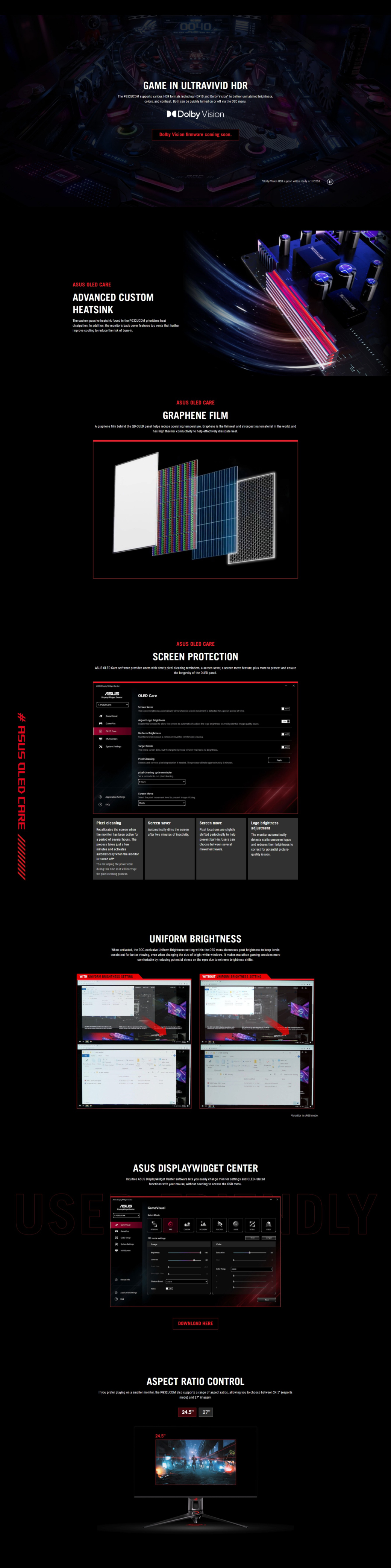 #   CARE 0040GAME IN ULTRAVIVID The PG32UCDM supports various HDR formats cluding HDR0 and lby Vion to deliver unmatched colors and contrast Both can be quickly turned on or off via the OSD menuDolby VisionDolby Vision firmware coming soon  OLED CAREADVANCED CUSTOMHEATSINKThe custom passive heatsink found in the PG32UCDM  heatdissipation In addition the monitors back cover features top vents that furtherimprove cooling to reduce the risk of burninDolby Vision HDR support  be ready in  20241 OLED CAREGRAPHENE FILMA graphene film behind the -OLED panel helps reduce operating temperature Graphene is the thinnest and strongest nanomaterial in the world, andhas high thermal conductivity to help effectively dissipate heatASUS OLED CARESCREEN PROTECTIASUS OLED  software provides users with timely  cleaning s, a  saver, a  move feature, plus more to protect and ensurethe longevity of the OLED panelASUS  ASUS OLED CareScreen SaverThe screen brightness   when no screen  is detected for a preset  of time   to  the system to automatically  the  brightness to     Adjust Logo BrightnessOLED CareUnorm BrightnessMaintains brightness at a   for comfortable viewing Target The  screen dims,  the   window maintains  brightness   and   degradation if needed The process will take approximately   cleaning cycle reminderSet a reminder to run  cleaningScreen Move the pixel movement level to prevent image ON cleaningRecalibrates the screen whenthe monitor has been active fora period of several hours Theprocess takes just a fewminutes and activatesautomatically when the monitoris turned offDo not  the power cordduring this time as it will interruptthe pixel cleaning processScreen saverAutomatically dims the screenafter two minutes of inactivityScreen movePixel locations are slightlyshifted periodically to helpprevent burn-in Users canchoose between severalmovement levelsLogo brightnessadjustmentThe monitor automaticallydetects static onscreen logosand reduces their brightness tocorrect for potential picture-quality issuesUNIFORM BRIGHTNESSWhen activated, the ROG-exclusive Uniform Brightness setting within the OSD menu decreases peak brightness to keep levelsconsistent for better viewing, even when changing the size of bright white windows It makes marathon gaming sessions morecomfortable by reducing potential stress on the eyes due to extreme brightness shiftsWITH UNIFORM BRIGHTNESS SETTINGWITHOUT UNIFORM BRIGHTNESS SETTINGASUS DISPLAYWIDGET CENTERIntuitive ASUS DisplayWidget Center software lets you easily change monitor settings and OLED-relatedfunctions with your mouse, without needing to access the OSD menuUSEASUS  GameVisualSelect ModeDOWNLOAD HEREMonitor in  modeASPECT RATIO CONTROLIf you prefer playing on a smaller monitor, the PG32UCDM also supports a range of aspect ratios, allowing you to choose between  (esportsmode) and 27 imagery.24.524.527