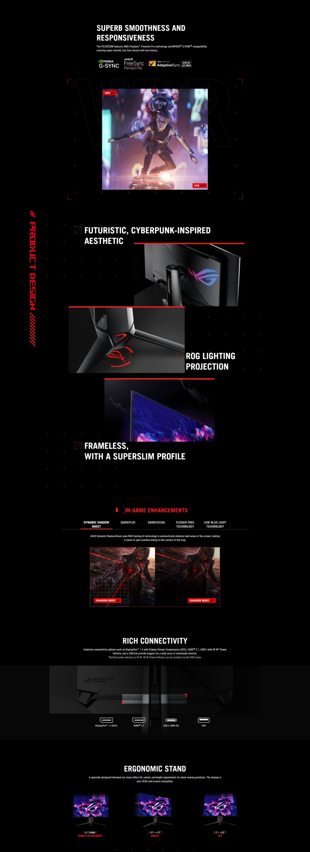 # PRODUCT DESIGNSUPERB SMOOTHNESS ANDRESPONSIVENESSThe PG32UCDM features  FreeSync Premium Pro technology and ® GSYNC® compatibilityensuring supersmooth tear-free visuals with low latencyAMDNVIDIAG-SYNCFreeSync DISPLAYAdaptiveSync 240Premium ProVRR ONVRRFUTURISTIC CYBERPUNK-INSPIREDAESTHETICROG LIGHTINGPROJECTIONFRAMELESSWITH A SUPERSLIM PRILEIN-GAME ENHANCEMENTSDYNAMIC SHADOWGAMEPLUSBOOSTGAMEVISUALFLICKER-FREETECHNOLOGYLOW BLUE LIGHTTECHNOLOGYASUS Dynamic Shadow Boost uses ROG Gaming Al technology to automatically enhance dark areas of the screen, making easier to spot enemies hiding in dim  of the mapSHAHDOW BOOSTSHAHDOW BOOST OFFRICH CONNECTIVITYExtensive connectivity options such as DisplayPort 14 with Display Stream Compression (DSC),  21, USB-C with 90 W PowerDelivery, and a USB hub provide support for a wide array of multimedia devicesDefault power delivery at 65  90 W Power Delivery can be enabled via the OSD menu.REPUBLIC OFGAMERSDisplayPort 1.4 (DSC) USB-C ( )USBERGONOMIC STANDA specially designed hollowed-out stand offers tilt, swivel, and height adjustments for ideal viewing positions. The display isalso VESA wall-mount-compatible.0-110MMHEIGHT ADJUSTMENT SWIVEL 20TILT