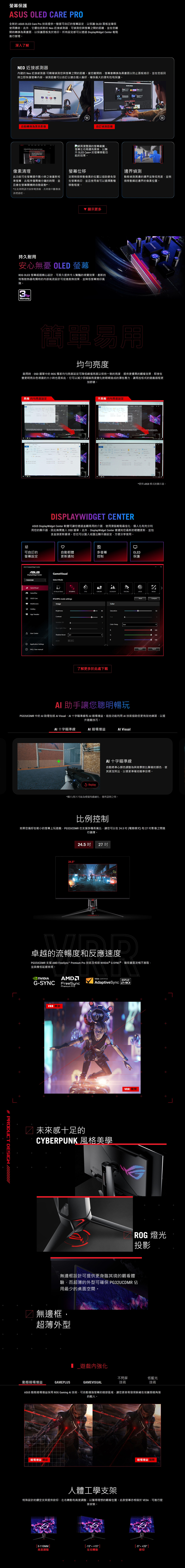保護  CARE PRO全新的 ASUS OLED Care Pro 技術提供一整套可的設定以保護 OLED 面板並確保使用壽命。此外它還包括新的Neo 近接感測器可偵測您與螢幕之間的距離並在您離開時轉換為黑畫面以保護面板免於烙印。所有設定都可以透過 DisplayWiget Center 輕鬆進行管理。深入了解NEO 近接感測器內建的 Neo 近接感測器 可精確偵測您與螢幕之間的距離。當您離開時螢幕會轉換為黑畫面以防止面板烙印並在您返回時立即恢復螢幕內容。偵測距離可以自訂以適合個人偏好確保最大的便利性和保護。自動轉換為黑色影像像素清理自訂偵測距離網頁瀏覽器的螢幕截圖螢幕左右兩邊有黑條以顯 OLED Care 的螢幕移動功能的效果。螢幕位移此功能可在螢幕運作數小時之後重新校準螢幕此程序僅需幾分鐘的時間並且會在螢幕關機時自動啟動*。*在此期間請勿拔除電源線否則會中斷像素清理過程。定期稍微移動像素的位置以協助避免發生螢幕烙印並且使用者可以選擇數種移動程度。顯示更多持久耐用安心無憂 OLED 螢幕RO OLED 螢幕經過精心設計可長久提供令人驚豔的視覺效果。創新的特製散熱器和獨特的內部氣流設計可促進散熱效果並降低螢幕烙印風險。 YearWarranty# PRODUCT DESGN 邊界偵測動態偵測黑邊的邊界並降低亮度並稍微移動鄰近邊界的像素位置。簡單易用亮度啟用時OSD 選單中的 ROG 獨家均勻亮度設定可降低峰值亮度以保持一致的亮度提供更優異的觀看效果即使在變更亮白色視窗的大小時也是如此。它可以減少因極端亮度變化對眼睛造成的潛在壓力讓馬拉松式的遊戲過程更加舒適。具備 均勻亮度設定    222 d  不具備均勻度設定      PM   plan 2022     PM G*使用模式的顯示器。DISPLAYWIDGET CENTERASUS DisplayWidget Center 軟體可讓您透過直觀易用的介面使用滑鼠輕鬆最佳化、個人化和充分利用您的顯示器因此無需進入 OSD 選單。此外,DisplayWidget Center 會通知您最新的韌體更新,並包含直接更新選項。您也可以匯入或匯出顯示器設定,方便分享使用。♡可自訂的自動韌體多螢幕OLED螢幕設定更新通知控制保護ASUS DisplayWidget CenterASUSDisplayWidget Center PG32UCDMRGameVisual GamePlus OLED CareMultiScreenGameVisualSelect Mode Visual (Beta)RTSRPGFPSCINEMASCENERYRACINGMOBARTS/RPG mode settingsImageBrightnessApp TweakerContrastVariable ODBlue Light FilterUser CenterShadow BoostOFFASCRApplication SettingsFAQ / User manualOFF了解更多於此處下載ColorSaturationColor TempUserGResetCompare1001000 100ImportExport 助手讓您聰明暢玩PG32UCDMR 中的 助理包括  Visual、 十字瞄準線和 暗場增益。這些功能利用AI技術協助您更有效地練習,以提升遊戲技巧。AI十字瞄準線I 暗場增益 VisualReplayAI十字瞄準線自動將準心顏色調整為與背景對比顯著的顏色,使其更加突出,以便更準確地瞄準目標。*圖片/影片可能為模擬和戲劇化,僅供說明之用。比例控制如果您偏好在較小的螢幕上玩遊戲,PG32UCDMR 也支援多種長寬比,讓您可以在24.5(電競模式)和27影像之間進行選擇。24.524.5 27 吋卓越的流暢度和反應速度PG32UCDMR 支援 AMD FreeSync Premium Pro 技術及相容 NVIDIA® G-SYNC®,確保畫面流暢不撕裂,並具備低延遲表現。NVIDIAG-SYNCAMDFreeSyncPremium ProVRR 開啟VESA CERTIFIEDDISPLAYAdaptiveSync 240未來感十足的CYBERPUNK 風格美學VRR無邊框設計可提供更身臨其境的觀看體ROG 燈光投影驗,而超薄的外型可確保 PG32UCDMR 佔用最少的桌面空間。 無邊框,超薄外型動態暗場增益GAMEPLUS_遊戲內強化GAMEVISUAL不閃屏低藍光技術技術ASUS 動態暗場增益採用 ROG Gaming AI 技術,可自動增強螢幕的暗部區域,讓您更容易發現躲藏在地圖昏暗角落的敵人。暗場增益暗場增益明人體工學支架特殊設計的鏤空支架提供俯仰、左右轉動和高度調整,以獲得理想的觀看位置。此款螢幕亦相容於 VESA,可進行壁掛安裝。0-110MM-15高度調整左右轉動[-5 +20 ]俯仰