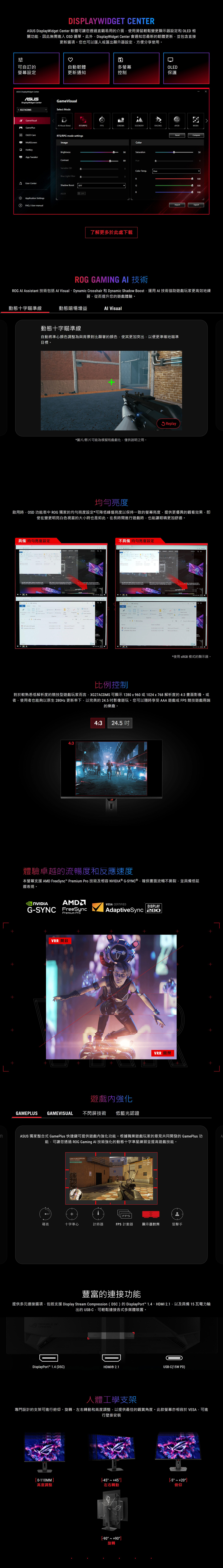 ISLYWIDGT CENTER DisplayWidget Center 軟體可讓您透過直觀易用介面使用滑鼠輕鬆變更顯示器設定和 LED 相關功能因此無需進入 OSD 選單此外DisplayWidget Center 會通知您最新的韌體更新並包含直接更新選項。您也可以匯入或匯出顯示器設定方便分享使用。可自訂的自動韌體多螢幕OLED螢幕設定更新通知控制保護 DisplayWidget CenterASUSDisplayWidget Center XG27ACDMSGameVisual Mode Visual (Beta)PSCINEMASCENERYRACINGMOBAGameVisualGamePlusOLED CareRTS/RPG mode settgsMultiScreenImage。Brightness App TweakerContrastFVariable ODBlue Light FilterUser CenterShadow Boost OFFASCRApplication SettingsFAQ / User manualOFFColor9Saturation8HueColor TempUserR了解更多於此處下載GResetCompare500100100100ImportExport GAMING AI 技術 AI Assistant 技術包括  Visual、Dynamic Crosshair 和 Dynamic Shadow Boost運用AI技術協助遊戲玩家更高效地練習從而提升您的遊戲體驗。動態十字瞄準線動態暗場增益 Visual動態十字瞄準線自動將準心顏色調整為與背景對比顯著的顏色,使其更加突出,以便更準確地瞄準目標。*圖片/影片可能為模擬和戲劇化,僅供說明之用。Replay啟用時,OSD 功能表中  獨家的均勻亮度設定*可降峰值亮度以保持一致的螢幕亮度,提供更優異的觀看效果,即使在變更明亮白色視窗的大小時也是如此。在長時間進行遊戲時,也能讓眼睛更加舒適。具備 均勻亮度設定 ROG       P   2022    -GEFORCE ASUS Q 不具備均勻亮度設定ROG  in      Move   to   GEFORCE  Select OSearch   E  Type  PM    PM   2022 5/25/2022  PM5/25/2022  PM  Word0 *使用 sRGB 模式的顯示器。比例控制對於較熟悉低解析度的競技型遊戲玩家而言,XG27ACDMS 可顯示 1280x960或1024x768解析度的4:3畫面影像。或者,使用者也能夠以原生 280Hz 更新率下,以完美的24.5影像遊玩。您可以隨時享受AAA遊戲或FPS競技遊戲兩端的樂趣。的4:34:3 24.5 體驗卓越的流暢度和反應速度本螢幕支援 AMD FreeSync Premium Pro 技術及相容 NVIDIA® G-SYNC®,確保畫面流暢不撕裂,並具備低延遲表現。A NVIDIAG-SYNC FreeSyncPremium ProVRR 開啟VESA CERTIFIEDDISPLAYAdaptiveSync 280遊戲強化GAMEPLUS GAMEVISUAL 不閃屏技術 低藍光認證VRR ASUS 獨家整合式 GamePlus 快捷鍵可提供遊戲內強化功能。根據職業遊戲玩家的意見共同開發的 GamePlus 功能,可讓您透過 ROG Gaming AI 技術強化的動態十字準星練習並提高遊戲技能。AFPS碼表十字準心計時器FPS 計數器 顯示器對齊狙擊手豐富的連接功能提供多元連接選項,包括支援 Display Stream Compression (DSC)的DisplayPort™ 1.4、HDMI 2.1,以及具備 15 瓦電力輸出的 USB-C,可輕鬆連接各式多媒體裝置。REPUBLIC OFGAMERSROGDDDisplayPort™ 1.4 (DSC)HDMI® 2.1USB-C(15W PD)人體工學支架專門設計的支架可進行俯仰、旋轉、左右轉動和高度調整,以提供最佳的觀賞角度。此款螢幕亦相容於 VESA,可進行壁掛安裝0-110MM-45 45  20高度調整左右轉動俯仰[-90  +90]旋轉
