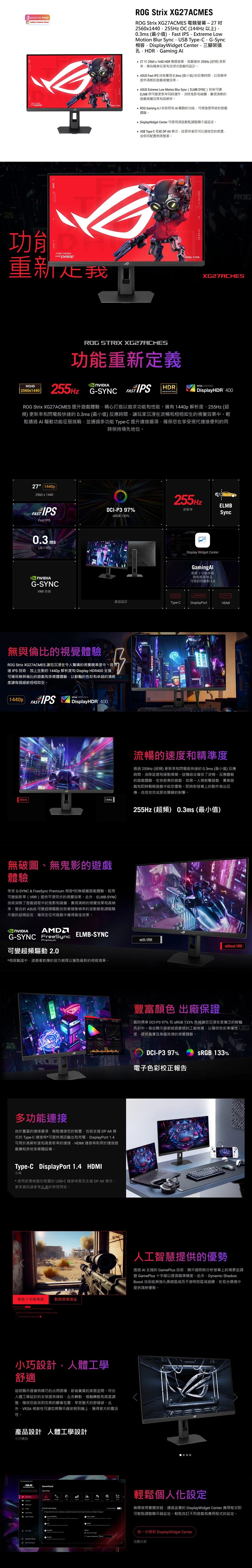 3 MNTHS FREEdobe Creative CloudFOR THOSEDARERO Stri XG27ACMESROG Strix XG27ACMES 電競螢幕272560x1440255Hz OC 144Hz 以上0.3 最小值Fast IPS Extreme LowMoti Blur Sync USB Type-CG-Sync相容DisplayWidget Center三腳架插孔HDRGaming 272560x1440 HDR 電競螢幕搭載極快255Hz (超頻)更新為職業玩家和式遊戲所設計。 Fast IPS 技術0.3ms(最小值)的反應時間以高幀率提供清晰的遊戲視覺效果。 ASUS Extreme Low Motion Blur Sync (ELMB )技術可ELMB 與可變更新率同時運作消除鬼影和破清晰的遊戲視覺效果和高幀率。 Gaming 技術具有 的功能可增強使用者的遊戲體驗。 DisplayWidget Center 可使用滑鼠輕鬆調顯示器設定。 USB Type-C 搭載DP Alt模式這意味著您可以連接您的裝置並保持配置俐落整潔。REPUBLIC 功能FOR THOSE DARE重新我ROG TYPEGAMERSROG STRIX XG27ACMES功能重新定義ROGXG27ACMESWQHD 2560x1440 G-SYNC HDRVESA CERTIFIED DisplayHDR 400ROG Strix XG27ACMES 提升遊戲體驗精心打造以追求功能和性能。擁有1440p 解析255Hz (超頻) 更新率和閃電般快的0.3ms(最小值)反應時間讓玩家沉浸在流暢和栩栩如生的視覺效果中。輕鬆通過 AI 驅動功能征服挑戰並通過多功能 Type-C 提升連接選項確保您在享受現代連接便利的同時保持領先地位。27 1440p2560 x 1440FAST IPSFast IPS0.3 ms(最小值)G-SYNC255HzELMBDCI-P397%更新率SyncS 133%Display Widget CenterGamingAl動態十字瞄準線動態暗場增益可變超頻驅動 2.0VRR 技術產品設計Type-CDisplayPortHDMI無與倫比的視覺體驗ROG Strix XG27ACMES 讓您沉浸在令人驚嘆的視覺精準度中。其快速 IPS 技術加上生動的1440p 解析度和 Display HDR400 支援可確保無與倫比的遊戲和多媒體體驗以鮮豔的色彩和卓越的清晰度讓每個細節栩栩如生。1440pFASTVESA CERTIFIEDDisplayHDR 400 255 Hz144Hz無破圖、無鬼影的遊戲體驗享受 G-SYNC & FreeSync Premium 相容*的無破圖遊戲體驗。啟用可變刷新率(VRR)提供平滑同步的視覺效果。此ELMB-SYNC技術消除了遊戲過程中的鬼影和破圖實現清晰的視覺效果和高幀率。整合的 ASUS 可變超頻驅動技術會隨著幀率的波動動態調整顯示器的超頻設定確保在任何遊戲中獲得最佳效果。NVIDIA流暢的速度和精準度透過255Hz (超頻)更新率和閃電般快速的0.3ms(最小值)反應時間消除延遲和運動模糊。這種組合確保了流暢、反應靈敏的遊戲體驗在快節奏的遊戲如第一人稱射擊遊戲、賽車遊戲和即時戰略遊戲中給您優勢。即時對螢幕上的動作做出反應自信地完成那些關鍵的射擊。255Hz (超頻) 0.3ms(最小值)ELMB-SYNCwith VRRwithout VRRG-SYNC FreeSyncPremium可變超頻驅動 2.0*相容驗證中請查看對應的官方網頁以獲取最新的相容清單。THE豐富顏色 出廠保證戲院標準 DCI-P397% 和 sRGB 133% 色域讓您沉浸在更廣泛的鮮豔色彩中。每台顯示器都經過嚴格的工廠檢查以確保色彩準確性度提供真實且身臨其境的視覺體驗。DCI-P397%SRGB 133%電子色彩校正報告多功能連接由於豐富的連接選項輕鬆連接您的裝置,包括支援DP Alt 模式的 Type-C 連接埠*可提供視訊輸出和充電, DisplayPort 1.4可用於高解析度和高更新率的連接,HDMI 連接埠則用於連接遊戲機和其他多媒體設備。Type-C DisplayPort 1.4 HDMI充電*使用前需檢查您裝置的USB-C連接埠是否支援 DP Alt 模式。更多資訊請參考此處的常見問答。動態十字瞄準線 動態暗場增益public class SYSTEM public (GenerarExecutionContext context)Code generation here人工智慧提供的優勢透過AI 支援的 GamePlus 技術,顯示器即時分析螢幕上的場景並調整 GamePlus 十字線以提高瞄準精度。此外,Dynamic ShadowBoost 技術能夠強化黑暗區域而不使明亮區域過曝,在低光環境中提供清晰優勢。小巧設計,人體工學舒適這款顯示器擁有精巧的占用面積,節省寶貴的桌面空間。符合人體工學設計的支架提供傾斜、左右轉動、樞軸轉動和高度調整,確保您能找到完美的觀看位置,享受整天的舒適感。此外,VESA 相容性可讓您將顯示器安裝到牆上,獲得更大的靈活性。產品設計 人體工學設計小巧機身ASUSGameVisual OA輕鬆個人化設定Al on to (RGB)無需使用實體按鈕,通過直覺的 DisplayWidget Center 應用程式即可輕鬆調整顯示器設定。輕鬆自訂不同遊戲和應用程式的設定。進一步瞭解 DisplayWidget Center另開分頁