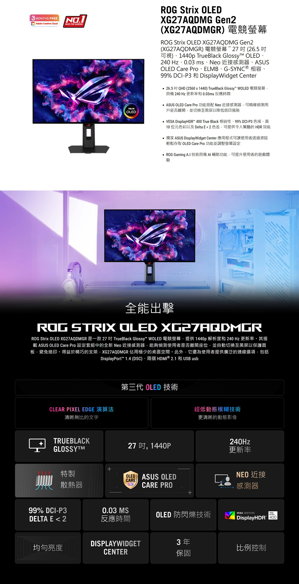 3 MONTHS FREEAdobe Creative Cloud FOR GAMINGOLEDROG Strix OLEDXG27AQDMG Gen2XG27AQDMGR) 電競ROG Strix OLED XG27AQDMG Gen2(XG27AQDMGR) 電競螢幕-27  (26.5 可視)1440p TrueBlack Glossy OLED240 Hz、0.03 ms、 近接感測器、ASUSOLED Care Pro、ELMB、G-SYNC® 相容、99% DCI-P3 和 DisplayWidget Center 26.5  QHD (2560x1440) TrueBlack Glossy™ WOLED 電競螢幕具備240Hz 更新率和0.03ms反應時間 ASUS OLED Care Pro 功能搭配 Neo 近接感測器可精確偵測用戶是否離開並切換至黑屏以降低烙印風險VESA DisplayHDR™ 400 True Black 相容性、99% DCI-P3 色域、真10位元色彩以及Delta E 2 色差可提供令人的HDR效能獨家 ASUS DisplayWidget Center 應用程式可讓使用者透過滑鼠輕鬆存取 OLED Care Pro 功能並調整螢幕設定ROG Gaming A.I 技術具備AI輔助功能可提升使用者的遊戲體驗全能出擊ROG STRIX OLED XG27AQDMGRROG Strix OLED XG27AQDMGR 是一款 27  TrueBlack Glossy WOLED 電競螢幕提供1440p 解析度和 240 Hz 更新率。其搭載 ASUS OLED Care Pro 設定套組中的全新 Neo 近接感測器能夠偵測使用者是否離開座位並自動切換至黑屏以保護面板,避免烙印。得益於精巧的支架,XG27AQDMGR 佔用極少的桌面空間。此外,它還為使用者提供廣泛的連線選項,包括DisplayPort™ 1.4 (DSC)、兩個HDMI ® 2.1 和USB usbCLEAR PIXEL EDGE 演算法清晰無比的文字TRUEBLACKGLOSSYTM特製散熱器第三代 OLED 技術27,1440POLED ASUS OLEDCARE(PRO CARE PRO超低動態模糊技術更清晰的動態影像99% DCI-P30.03 MSOLED 防閃爍技術DELTA E 2反應時間240Hz更新率NEO 近接感測器VESA CERTIFIEDDisplayHDR 400DISPLAYWIDGET3年均勻亮度比例控制CENTER保固
