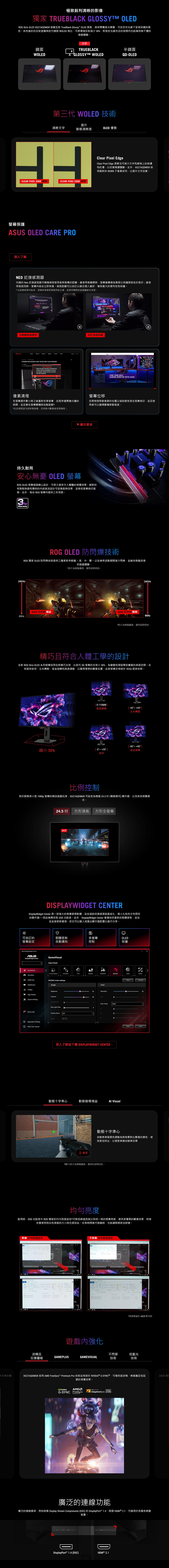 極致銳利清晰的影像獨家 TRUBLACK GLOSSYTM OLEROG Strix OLE 27AQDMGR 搭載全新 TrueBlck Glossy OLED 面板具有零霧度光學層可在任何光線下呈現深邃的黑色。其先進的抗反射塗層與前代鏡面 WOLED 相比可將環境反射減少8%即使在光線充足的房間也能確保無干擾的遊戲體驗。全新鏡面TRUEBLACK半鏡面WOLEDGLOSSYTM WOLEDQD-OLED第三代 WOLED 技術提升清晰文字動態清晰度OLED 優勢CLEAR IEL EDGE 開啟CLEAR IXEL EDGE 保護 OLED CARE PRO深入了解Clear  EdgeClear  Edge 演算法可減少文字和線條上的和紅邊以改善閱讀體驗。此外XG27AQDMGR 採用最新的 RGWB 子像素排列以提升文字品質。NEO 近接感測器內建的 Neo 近接感測器可精確偵測使用者與螢幕的距離。當使用者離開時螢幕會轉換為黑屏以保護面板免於烙印;當使用者返回時螢幕内容会立即恢復。偵測距離可以以適合個人偏好確保最大的便利性和保護。*在啟動偵測功能前請確保螢幕感測器角度正確並使用隨附的超細纖維布清潔。FINDAND THEN WENT 自動轉換為黑屏自訂偵測距離ULTRAWIDE AND ULTRAFAST: MEET THE ROG SWIFT OLED PG34WCDMPixel CleaningWhen the  cleaning  activated themonitor will be unavailable for around  Would you like to 像素清理the Pixel cleaningYES在螢幕運作數小時之後重新校準螢幕此程序僅需幾分鐘的時間並且會在螢幕關機時自動啟動**在此期間請勿拔除電源線否則會中斷像素清理過程。FIND YOUR BESTGAMING MONITOR WITH 螢幕位移定期稍微移動像素的位置以協助避免發生螢幕烙印並且使用者可以選擇數種移動程度。 顯示更多持久耐用安心無憂 OLED 螢幕ROG OLED 螢幕經過精心設計可長久提供令人驚豔的視覺效果。創新的特製散熱器和獨特的內部氣流設計可促進散熱效果並降低螢幕烙印風險。此外每台 ROG 螢幕均提供三年保固。3 WarrantyROG OLED 防閃爍技術ROG 獨家 OLED 防閃爍技術提供三種更新率範圍-高中、關-以在幀率波動期間減少閃爍並維持身臨其境的遊戲體驗。*影片為模擬畫面,僅供說明用途。240 Hz|240HzOLED 防閃爍 開啟OLED 防閃爍 關閉60Hz60Hz*影片為模擬畫面,僅供說明用途。精巧且符合人體工學的設計全新 ROG Strix OLED 系列螢幕採用全新精巧支架,比前代 XG 螢幕的支架小30%,為鍵盤和滑鼠釋放寶貴的桌面空間。支架提供俯仰、左右轉動、垂直旋轉和高度調整,以獲得理想的觀看位置。此款螢幕亦相容於  壁掛安裝。0-110MM高度調整-45 45 左右轉動-90 縮小 30%[ -5 20 ]垂直旋轉俯仰比例控制對於較熟悉小型 10p 螢幕的競技遊戲玩家,XG27AQDMGR 可設定為模擬245電競模式,以及其他視覺模式。的顯24.5 吋 方形頂高 方形全螢幕24.5DISPLAYWIDGET CENTERDisplayWidget  是一款強大的螢幕管理軟體,旨在協助您透過滑鼠最佳化、個人化和充分利用您的顯示器因此無需存取 OSD 功能表。此外,DisplayWidget Center 會通知您最新的韌體更新,並包含直接更新選項。您也可以匯入或匯出顯示器配置以進行分享。♡可自訂的韌體更新螢幕設定自動通知多螢幕控制OLED保護ASUS DisplayWidget CenterASUSDisplayWidget CenterGame Mode Visual ()RPGFPSSCENERYRACINGMOBAGameVisualP GamePlusOLED CareRACING mode settingsImagea HotKeyBrightnessApp TweakerSystem SettingsContrastVariable ODBlue Light Device InfoShadow BoostFApplication Settings FAQ / User manualColor65Saturation80Color Temp.4000KRBOFF深入了解並下載 DISPLAYWIDGET CENTER。動態十字準心動態暗場增益 Visual 重播ResetCompareExport動態十字準心自動將準星顏色調整為與背景對比顯著的顏色,使其更加突出,以便更準確地瞄準目標*圖片/影片為模擬畫面,僅用於說明目的。啟用時,OSD 功能表中 ROG 獨家的均勻亮度設定*可降低峰值亮度以保持一致的螢幕亮度,提供更優異的觀看效果,即使在變更明亮白色視窗的大小時也是如此。在長時間進行遊戲時,也能讓眼睛更加舒適。具備 均勻亮度設定 X    ?  PM不具備 均勻亮度設定 -GEFORCE Select    )D  2022   P*當螢幕處於 sRGB 模式時遊戲內強化流暢且不閃屏低藍光反應靈敏GAMEPLUSGAMEVISUAL技術技術XG27AQDMGR 採用 AMD FreeSync   技術並相容於  G-SYNC®,可確保超流暢、無破圖且低延遲的視覺效果。NVIDIAAMDG-SYNC FreeSyncPremium ProVESA DISPLAYAdaptiveSync 240廣泛的連線功能廣泛的連線選項,例如具備 Display Stream Compression (DSC) 的 DisplayPort 1.4、兩個 HDMI® 2.1,可適用於各種多媒體 OF裝置。DDisplayPort™ 1.4 (DSC)HDMI ® 2.1ASUS 獨E
