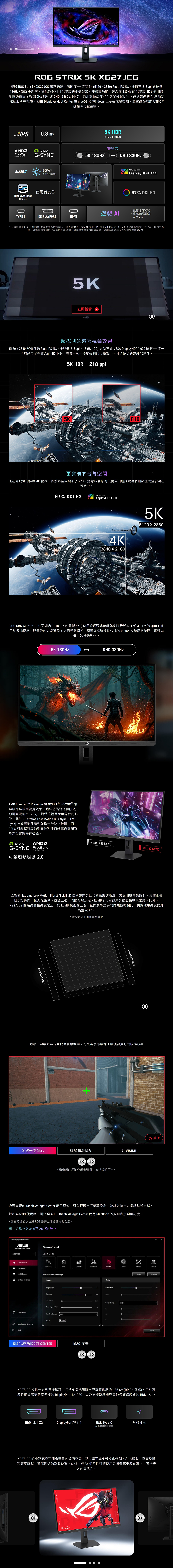 ROG STRI 5K XG27JCG體驗 ROG Strix 5K XG27JCG 帶來的驚人清晰度這款5K512x2880 Fast IS 顯示器擁有218ppi 與極速180Hz (OC) 更新率提供超銳利且沉浸式的視覺效果。雙模式功能可讓您在180Hz 的沉浸式5K(適用於劇院級冒險)與330Hz 的極速QHD (2560x1440)(適用於頂級效能)之間輕鬆切換。透過先進的 驅動功能征服所有挑戰經由 DisplayWidget Center 在 macOS 和 Windows 上享受無縫控制並透過多功能USB-C 連接埠輕鬆連接。0.3 AMDFreeSyncPremium Pro G-SYNCELMB265%*更亮的視覺效果DisplayWidgetCenterTYPE-C使用者友善DISPLAYPORTHDMI5K HDR5120 X 2880雙模式5K 180Hz*-QHD 330Hz遊戲 AIVESA CERTIFIEDDisplayHDR 60097% DCI-P3動態十字準心動態暗場增益 Visual*支援高達180Hz的5K解析度需要相容的顯示卡。僅 GeForce 50系列 GPU 與AMD Radeon RX 7600或更新型號符合此要求。實際相容性、效能與功能可用性可能因系統硬體、驅動程式與軟體環境而異。詳細資訊請參閱產常見問題(FAQ)。5K立即觀看()超銳利的遊戲視覺效果5120 x 2880 解析度的 Fast IPS 顯示器具備 218ppi、180Hz (OC) 更新率與 VESA DisplayHDR 600 認證這一切都是為了在驚人的 5K 中提供震撼生動、極度銳利的視覺效果打造極致的遊戲沉浸感。5K HDR 218 ppiFHD更寬廣的螢幕空間比起同尺寸的標準4K 螢幕,其螢幕空間增加了77%,這意味著您可以更自由地探索每個細節並完全沉浸在遊戲中。97% DCI-P3VESA CERTIFIED|DisplayHDR 6004K3840 X 21605K5120 X 2880ROG Strix 5K XG27JCG 可讓您在 180Hz 的震撼5K(適用於沉浸式遊戲與劇院級娛樂)或330Hz的QHD (適用於極速反應、閃電般的遊戲過程)之間輕鬆切換。兩種模式皆提供快速的0.3ms 灰階反應時間,實現完美、流暢的動作。5K 180HzAMD FreeSync™ Premium 與 NVIDIA® G-SYNC ® 相容確保無破圖視覺效果。這些功能透過預設啟動可變更新率 (VRR),提供流暢且完美同步的影像。此外,Extreme Low Motion Blur Sync (ELMBSync) 技術可消除鬼影並進一步防止破圖,而 可變超頻驅動則會針對任何幀率自動調整設定以實現最佳效能。NVIDIAAMDG-SYNC FreeSyncPremium Pro可變超頻驅動 2.0QHD 330Hzwithout G-SYNCwith G-SYNC全新的 Extreme Low Motion Blur 2 (ELMB 2) 技術帶來次世代的動態清晰度,其採用雙背光設計,具備兩條LED 燈條與十個背光區域。透過五種不同的等級設定, ELMB 2 可有效減少動態模糊與鬼影。此外,XG27JCG 的最高峰值亮度是前一代 ELMB 技術的三倍,且與競爭對手的同類技術相比,視覺效果亮度提升高達65%*。*當設定為 ELMB 等級3時backlight stripbacklight strip動態十字準心為玩家提供螢幕準星,可與背景形成對比以獲得更好的瞄準效果動態十字準心動態暗場增益AI VISUAL*影像影片可能為模擬畫面,僅供說明用途。重播透過直覺的 DisplayWidget Center 應用程式,可以輕鬆自訂螢幕設定,並針對特定遊戲調整設定檔。對於 macOS 使用者,可透過ASUS DisplayWidget Center 使用 MacBook 的按鍵直接調整亮度。*滑鼠游標必須位於 ROG 螢幕上才能使用此功能。進一步瞭解 DisplayWidget Center ASUS DisplayWidget CenterASUSDisplayWidget CenterXG27ACSGameVisualSelect ModeGameVisualRTS/RPGFPSCINEMASCENERYRACINGMOBAUSERPGamePlus品MultiScreenSystem SettingsRACING mode settingsImageDevice InfoBrightnessContrastTrace FreeBlue Light FilterShadow ASCRApplication SettingsFAQDISPLAY WIDGET CENTEROFFColor65Saturation80Hue254Color Temp.6500KMAC 友善 0RResetCompareSaveXG27JCG 提供一系列連接選項,包括支援視訊輸出與電源供應的 USB-C ® (DP Alt 模式)、用於高解析度與高更新率連接的 DisplayPort 1.4 DSC,以及支援遊戲機與其他多媒體裝置的 HDMI 2.1。HDMI 2.1 X2DisplayPortt™ 1.4USB Type-C僅供韌體更新使用耳機插孔XG27JCG 的小巧底座可節省寶貴的桌面空間,其人體工學支架提供俯仰、左右轉動、垂直旋轉和高度調整,確保理想的觀看位置。此外,VESA 相容性可讓使用者將螢幕安裝在牆上,獲得更大的靈活性。FOR THOSETYPE