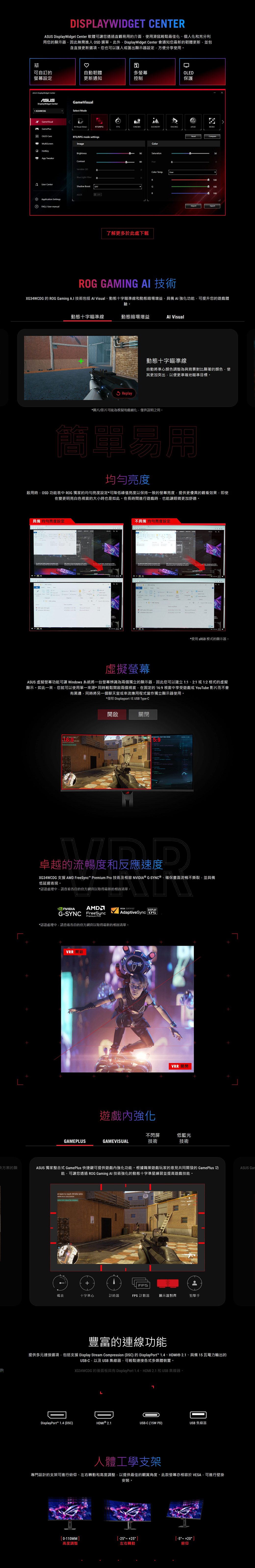 方案的顯DISLAYWIDGET CENTER splayWidget Center 軟體可您透過直觀易用的介面使用滑鼠輕鬆最佳化、個人化和充分利用您的顯示器因此無需進入 SD 選單。此外DisplayWidget Center 會通知您最新的韌體更新並包含直接更新選項。您也可以匯入或匯出顯示器設定方便分享使用。可自訂的自動韌體設定更新通知多螢幕控制OLED保護ASUS DisplayWidget CenterASUSDisplayWidget Center XG34WCOGGame Mode GameVisual Visual BetaRTSRPGFPSSCENERYRACINGP GamePlusOLED CareMultiScreenRTS/RPG mode settgsImageBrightnessA TweakerContrastVariable Blue Light FilterUser CenterShaw Boost OFFASCRApplication Settings FA/User manualColturation80HueColor TempUserRBOFF了解更多於此處下載MOBACompare100100O100ImportExport GAMING  技術XG34WCDG 的 ROG Gaming  技術包括  Visual、動態十字瞄準線和動態暗場增益具備AI 強化功能可提升您的遊戲體驗。動態十字瞄準線動態暗場增益 VisualReplay動態十字瞄準線自動將準心顏色調整為與背景對比顯著的顏色使其更加突出以便更準確地瞄準目標。*圖片/影片可能為模擬和戲劇化僅供說明之用。簡單易用均勻亮度啟用時OSD 功能表中 ROG 獨家的均勻亮度設定*可降低峰值亮度以保持一致的螢幕亮度提供更優異的觀看效果即使在變更明亮白色視窗的大小時也是如此。在長時間進行遊戲時也能讓眼睛更加舒適。具備 均勻亮度設定    22 doROG  in    of   Open Sa       Q 不具備 均勻亮度設定   plan 2022 pp  OpenSelect    *使用 sRGB模式的顯示器。虛擬螢幕ASUS 虛擬螢幕功能可讓 Windows 系統將一台螢幕辨識為兩個獨立的顯示器因此您可以建立1:12:1或1:2格式的虛擬顯示。如此一來您就可以使用單一來源*同時輕鬆開啟兩個視窗,在固定的16:9 視窗中享受遊戲或 YouTube 影片而不會有黑邊,同時將另一個聊天室或串流應用程式當作獨立顯示器使用。*僅限 Displayport 或USB Type-C開啟卓越的流暢度和反應速度XG34WCDG 支援 AMD FreeSync Premium Pro 技術及相容 ® G-SYNC®,確保畫面流暢不撕裂,並具備低延遲表現。*認證處理中,請查看各自的官方網頁以取得最新的相容清單。VESA CERTIFIEDDISPLAYAdaptiveSync 175NVIDIAG-SYNC FreeSyncPremium Pro*認證處理中.請查看各自的官方網頁以取得最新的相容清單。VRR 開啟遊戲內強化VRR 關閉不閃屏低藍光GAMEPLUSGAMEVISUAL技術技術ASUS 獨家整合式 GamePlus 快捷鍵可提供遊戲內強化功能。根據職業遊戲玩家的意見共同開發的 GamePlus 功能,可讓您透過 ROG Gaming AI 技術強化的動態十字準星練習並提高遊戲技能。ASUS st team to reach 30  wins  or  kills   FPS碼表十字準心計時器FPS 計數器顯示器對齊狙擊手豐富的連線功能提供多元連接選項,包括支援 Display Stream Compression (DSC) 的 DisplayPort 1.4、HDMI® 2.1、具備 15 瓦電力輸出的USB-C,以及USB集線器,可輕鬆連接各式多媒體裝置。XG34WCDG 的後面板具有 DisplayPort 1.4、HDMI 2.1 和USB集線器。LDisplayPort 1.4 (DSC)DiHDMI ® 2.1USB-C (15W PD)USB 集線器人體工學支架專門設計的支架可進行俯仰、左右轉動和高度調整,以提供最佳的觀賞角度。此款螢幕亦相容於VESA,可進行壁掛安裝。0-110MM) 25-5 +20 高度調整左右轉動俯仰