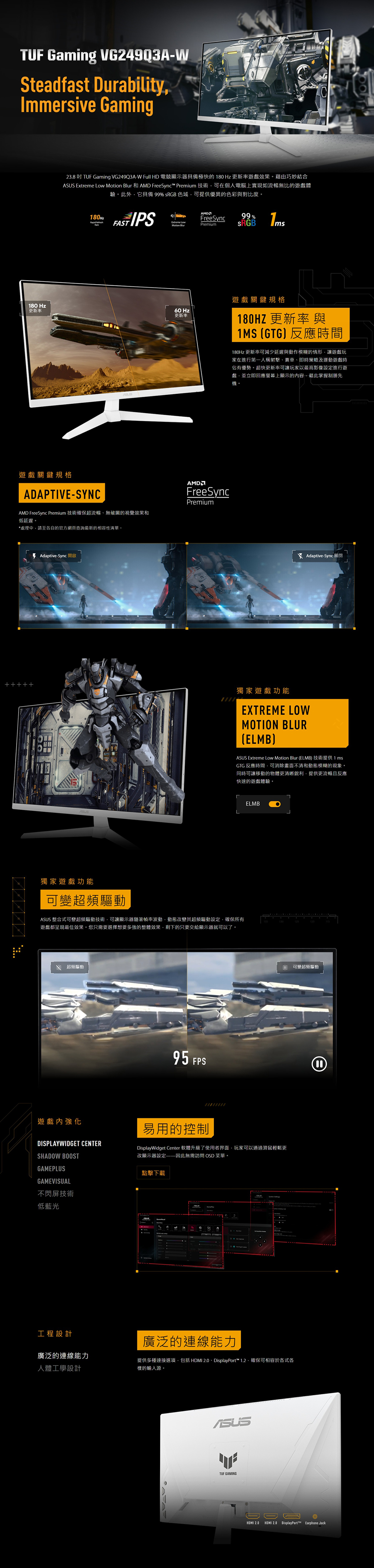 TUF Gaming VG249Q3A-WSteadfast DurabilityImmersive Gaming238  TUF Gaming VG249Q3A-W Full HD 電競顯示器具備極快的  Hz 更新率遊戲效果藉由巧妙結合 Extreme Low   和  FreeSync™ Premium 技術可在個人電腦上實現如流暢比的遊戲體驗此外它具備 99% sRGB 色域可提供優異的色彩與對比度。180Hz FreeSync99%Extreme LowMotion BlurPremium180 Hz更新率60 Hz更新率遊戲關鍵規格ADAPTIVE-SYNCAMD FreeSync Premium 技術確保超流暢無破的視覺效果和低延遲。處理中請至各自的官方網頁查詢最新的相容性清單。AMDFreeSyncPremium*  Adaptive-Sync 開啟遊戲關鍵規格180HZ 更新率與1MS GTG反應時間180Hz 更新率可減少延遲與動作模糊的情形讓遊戲玩家在進行第一人稱射擊、賽車、即時策略及運動遊戲時佔有優勢。超快更新率可讓玩家以最高影像設定進行遊戲並立即回應螢幕上顯示的內容藉此掌握制勝先機。 Adaptive-Sync 關閉獨家遊戲功能EXTREME LOWMOTION BLURELMB)ASUS Extreme Low Motion Blur (ELMB) 技術提供 1 msGTG 反應時間可消除畫面不清和動態模糊的現象。同時可讓移動的物體更清晰銳利提供更流暢且反應快速的遊戲體驗。獨家遊戲功能可變超頻驅動ASUS 整合式可變超頻驅動技術可讓顯示器隨著波動動態改變其超頻驅動設定確保所有遊戲都呈現最佳效果。您只需要選擇想要多強的整體效果剩下的只要交給顯示器就可以了。 超頻驅動遊戲內強化DISPLAYWIDGET CENTER95 FPSELMB易用的控制DisplayWidget Center 軟體升級了使用者界面,玩家可以通過滑鼠輕鬆更SHADOW BOOST改顯示器設定因此無需訪問 OSD 菜單。GAMEPLUSGAMEVISUAL點擊下載不閃屏技術低藍光工程設計廣泛的連線能力人體工學設計廣泛的連線能力提供多種連接選項,包括 HDMI 2.0、DisplayPort™ 1.2.確保可相容於各式各樣的輸入源。ASUSTUF GAMING無可變超頻驅動HDMI 2.0HDMI 2.0 DisplayPort™ Earphone Jack
