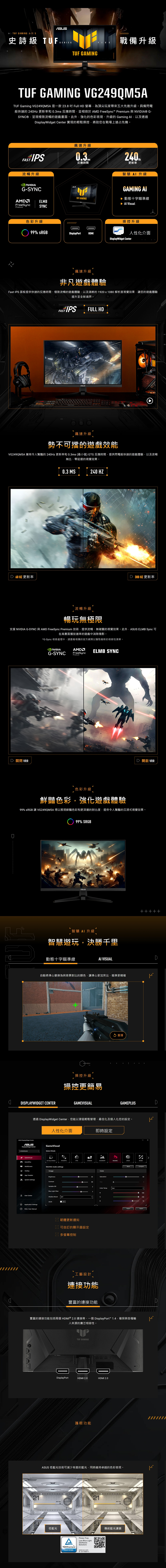 GAMING 系列 5史詩級 TUFSERIESTUF GAMINGFIVE戰備升級TUF GAMING VG249QM5ATUF Gaming VG249QM5A 是一款 238 Full H 螢幕為頂尖玩家帶來五大先進升級具備閃電般快速的 240Hz 更新率和 0.3ms 反應時間並相容於 AM FreeSync™ Premium 與NVIIA® G-SYNC®呈現極致流暢的遊戲畫面。此外強化的色彩表現、升級的 Gaming 以及透過isplayWidget Center 實現的輕鬆操控將助您在戰場上搶占先機。 IPS流暢升級 G-SYNCFreeSync SYNCPremium飆速升級0.3.反應時間TUF GAMINGELMB更新率Hz智慧 升級GAMING 動態十字瞄準線▶ Al Visual色彩升級操控升級99% isplayPortHDMI人性化介面DisplayWidget Center飆速升級非凡遊戲體驗Fast IPS 面板提供快速的反應時間、極致流暢的遊戲體驗,以及清晰的920x1080 解析度視覺效果,讓您的遊戲體驗提升至全新境界。FAST IPSFULL HD飆速升級勢不可擋的遊戲效能VG249QM5A 擁有令人驚豔的240Hz 更新率和0.3ms (最小值) GTG 反應時間,提供閃電般快速的遊戲體驗,以及流暢無比、零延遲的視覺效果。D 60HZ 更新率0.3 MS240 HZD 300 HZ 更新率流暢升級暢玩無極限支援 NVIDIA G-SYNC 與 AMD FreeSync Premium 技術,提供流暢、無破圖的視覺效果。此外, ELMB Sync 可在高畫面播放速率的遊戲中消除殘影。*G-Sync 相容處理中,請查看相應的官方網頁以獲取最新的相容性清單。D 關閉 VRRNVIDIAG-SYNCAMDFreeSyncPremiumELMB SYNCD VRR色彩升級鮮豔色彩,強化遊戲體驗99% sRGB 讓 VG249QM5A 得以展現鮮豔色彩和更深邃的對比度,提供令人驚豔的沉浸式視覺效果。UF99% 智慧AI升級智慧遊玩,決勝千里動態十字瞄準線AI VISUAL動將準心變換為與背景對比的顏色,讓準心更加突出,瞄準更精確DISPLAYWIDGET CENTERASUS DisplayWidget Center操控升級操控更簡易GAMEVISUAL 重播DGAMEPLUSD透過 DisplayWidget Center,您能以滑鼠輕鬆管理、最佳化及個人化您的設定。ASUSDisplayWidget Center人性化介面GameVisualSelect Mode即時設定 GameVisualAl Visual (Beta)RTSRPGFPSCINEMASCENERYRACINGSRGB GamePlusMultiScreen。App TweakerRACING mode settingsImageBrightnessSystem SettingsContrastVariable Blue Light Filter1User CenterShadow OFFApplication Settings FAQ/User ManualASCROFF 韌體更新通知 可自訂的顯示器設定 多螢幕控制ColorSaturation80Hue3Color Temp.User3R工藝設計連接功能豐富的連接功能GCompareImport豐富的連接功能包括兩個 HDMI® 2.0 連接埠、一個 DisplayPort™ 1.4,確保與各種輸來源的廣泛相容性。TUF GAMINGDDDisplayPortHDMI 2.0護眼功能HDMI 2.0ASUS 低藍光技術可減少有害的藍光,同時維持卓越的色彩表現。2121SECTION低藍光Flicker FreeALow Blue Light(SoftwareTÜVRheinlandCERTIFIEDSolution)www.tuv.comID 0217008711傳統藍光濾鏡自 100D