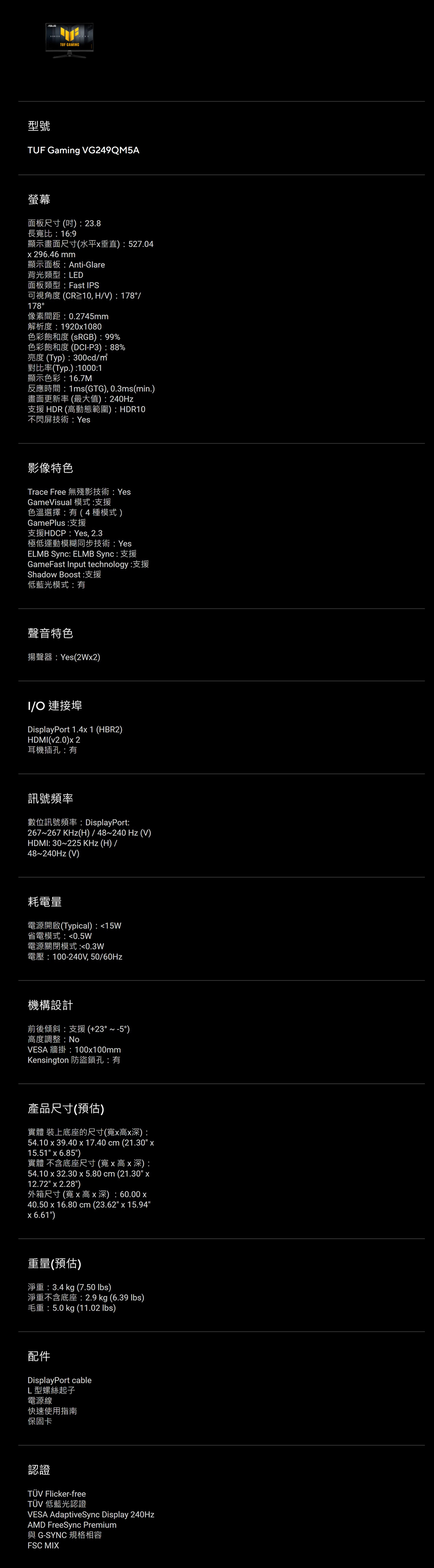 TUF GAMNG型號TUF Gaming VG249QM5A螢幕面板尺寸(吋) 23.8長寬比:16:9顯示畫面尺寸(水平垂直):527.04296.46 mm顯示面板:Anti-Glare背光類型:LED面板類型:Fast IPS可視角度(CR10,HV):178/178°像素間距:0.2745mm解析度:19201080色彩飽和度(sRGB):99%色彩飽和度(DCI-P3):88%亮度(Typ):300cd/對比率(Typ.):1000:1顯示色彩:16.7M反應時間:1ms(GTG), 0.3ms(min.)畫面更新率(最大值):240Hz支援HDR(高動態範圍):HDR10不閃屏技術:Yes影像特色Trace Free 無殘影技術:YesGameVisual 模式:支援色溫選擇:有(4種模式)GamePlus:支援支援HDCP: Yes, 2.3極低運動模糊同步技術:YesELMB Sync: ELMB Sync: 支援GameFast Input technology:Shadow Boost:支援低藍光模式:有聲音特色揚聲器:Yes(2Wx2)I/O 連接埠DisplayPort 1.4x1 (HBR2)HDMI(v2.0)x2耳機插孔:有訊號頻率數位訊號頻率: DisplayPort:267~267 KHz(H)/48~240Hz (V)HDMI: 30~225 KHz(H)/48~240Hz (V)耗電量電源開啟(Typical):15W省電模式:0.5W電源關閉模式:0.3W電壓:100-240V,50/60Hz機構設計前後傾斜:支援(+23°~-5°)高度調整:NoVESA 牆掛:100x100mmKensington 防盜鎖孔:有產品尺寸(預估)實體 裝上底座的尺寸(寬x高x深):54.10 x 39.40 x 17.40 cm (21.30 x15.51 x 6.85)實體 不含底座尺寸(寬x高x深):54.10 x 32.30 x 5.80 cm (21.30 x12.72 x 2.28)外箱尺寸(寬x高x 深): 60.00 x40.50 x 16.80 cm (23.62 x 15.946.61)重量(預估)淨重:3.4 kg (7.50 )淨重不含底座: 2.9 kg (6.39 lbs)毛重:5.0 kg (11.02 lbs)配件DisplayPort cableL型螺絲起子電源線快速使用指南保固卡認證 Flicker-freeTÜV 低藍光認證VESA AdaptiveSync Display 240HzAMD FreeSync Premium與G-SYNC 規格相容FSC MIX