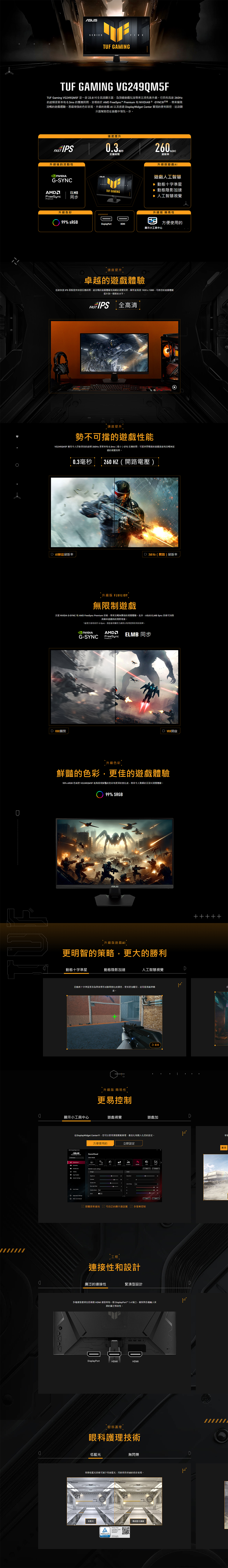 SERIESTUF AMINGTUF GAMING VG249QM5FTUF Gaming VG249QM5F 是一款23.8全高清顯示器為頂級遊戲玩家帶五項先進升級它具有 26Hz更新率 0.3ms 的響應時間並於 AM Sync 和 G技術帶來極致流暢的遊戲體驗增強的色彩表現升級的遊戲透過 isplayWidget 實現的便利操控這款顯示器幫助在遊戲中領先一步速度提升FAST IPS反應時間260升級後的流動性G-SYNCAMELMBFreeSync 同步Premium升級色彩99% sRGB升級版遊戲遊戲人工智慧 動態十字準星 動態陰影加速TUF GAMING▶ 人工智慧升級版 簡易性DisplayPort方便使用的顯示小工具中心速度提升卓越的遊戲體驗這款快速 IPS 面板提供快速反應時間、超流暢的遊戲體驗和清晰的視覺效果解析度高達 1920x1080,可將您的遊戲體驗提升到一個新的水平速度提升勢不可擋的遊戲性能VG249QM5F 擁有令人印象深刻的超頻 260Hz 更新率和0.3ms() GTG 反應時間,可提供閃電般的遊戲速度和流暢無延的視覺效果0.3毫秒260 HZ (開路電壓)D 60赫茲刷新率260Hz(開路)刷新率升級版 FLUILIDY無限制遊戲支援 NVIDIA G-SYNC 和 AMD FreeSync Premium 技術,帶來流暢無撕裂的視覺體驗此外, ELMB Sync 技術可消除高幀率遊戲時的殘影現象。*處理方面於 G-Sync,請查看相關官方網頁以取得更新的相容清單。NVIDIAG-SYNCAMDFreeSyncPremiumELMB 同步D VRR關閉D VRR開啟升級色彩鮮豔的色彩,更佳的遊戲體驗99% sRGB 色域使 VG249QM5F 能夠展現鮮豔的色彩和更深的對比度,帶來令人的沉浸式視覺體驗。99% SRGB「升級版遊戲更明智的策略,更大的勝利動態十字準星動態陰影加速人工智慧視覺D自動將十字準星更改為與背景形成鮮明對比的颜色,使其更加醒目,從而提高瞄準精。升級版 簡易性更易控制0顯示小工具中心遊戲視覺遊戲加D在DisplayWidget Center中,您可以使用滑鼠輕鬆管理、最佳化和個人化您的設定。方便使用的立即設定ASUSGameVisual Center 韌體更新通知 可自訂的顯示器設置 多螢幕控制工程連接性和設計廣泛的連接性緊湊型設計多種連接選項包括兩個 HDMI 連接埠和一個 DisplayPort 1.4 端口,確保與各種來源的廣泛相容性。DDisplayPortHDMIHDMI眼部護理眼科護理技術低藍光無閃爍華碩低藍光技術可減少有害藍光,同時保持卓越的色彩表現。2121低藍光 Free 傳統藍光濾鏡賽車