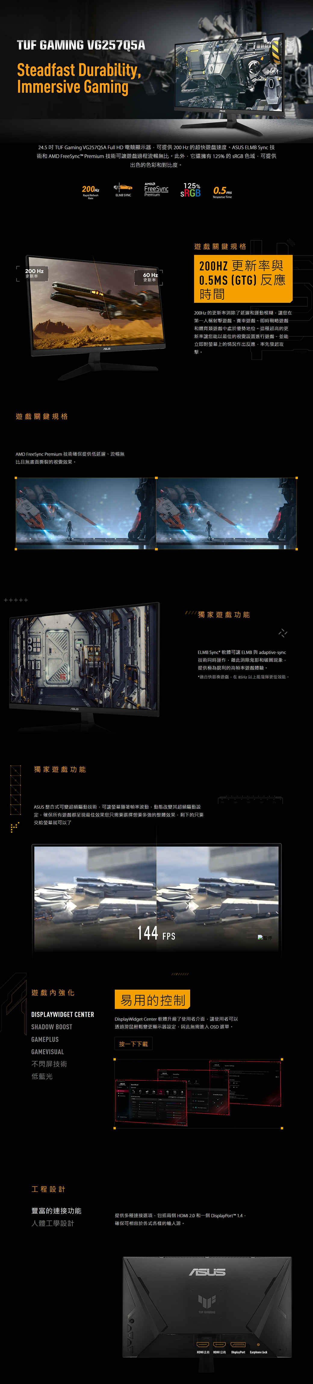TUF GAMING VG257Q5ASteadfast DurabilityImmersive GamingL245 吋 TUF Gaming VG257Q5A Full HD 電競顯示器可提供200 Hz 的超快遊戲速度。A ELMB Sync 技術和  FreeSync™ Premium 技術可讓遊戲過程流暢無比。此外它還擁有125% sRGB 色域可提供出色的色彩和對比度。200 Hz更新率遊戲關鍵規格AMD200HzFreeSync125%Rapid RefreshELMB SYNCPremium0.5msResponse TimeRateSUSAMD FreeSync Premium 技術確保提供低延遲流暢無比且無畫面撕裂的視覺效果。60 Hz更新率遊戲關鍵規格200HZ 更新率與0.5MS (GTG反應時間200Hz 的更新率消除了延遲和運動模糊讓您在第一人稱射擊遊戲賽車遊戲即時戰略遊戲和體育類遊戲中處於優勢地位。這種超高的更新率讓您能以最佳的視覺設置進行遊戲並能立即對螢幕上的情況作出反應率先發起攻擊。獨家遊戲功能. 獨家遊戲功能ELMB Sync* 軟體可讓 ELMB 與 adaptive-sync技術同時運作藉此消除鬼影和破圖現象提供極為銳利的高幀率遊戲體驗。*適合快節奏遊戲在85Hz以上能發揮更佳效能。130125120 整合式可變超頻驅動技術可讓螢幕隨著幀率波動動態改變其超頻驅動設定確保所有遊戲都呈現最佳效果您只需要選擇想要多強的整體效果,剩下的只要交給螢幕就可以了遊戲內強化144 FPS暫停DISPLAYWIDGET CENTERSHADOW BOOSTGAMEPLUSGAMEVISUAL不閃屏技術易用的控制DisplayWidget Center 軟體升級了使用者介面,讓使用者可以透過滑鼠輕鬆變更顯示器設定,因此無需進入 OSD 選單。按一下下載低藍光工程設計豐富的連接功能人體工學設計提供多種連接選項,包括兩個HDMI 2.0 和一個DisplayPort™ 1.4 確保可相容於各式各樣的輸入源。ASUSTUF GAMINGHDMI (2.0) HDMI (2.0) DisplayPort Earphone Jack
