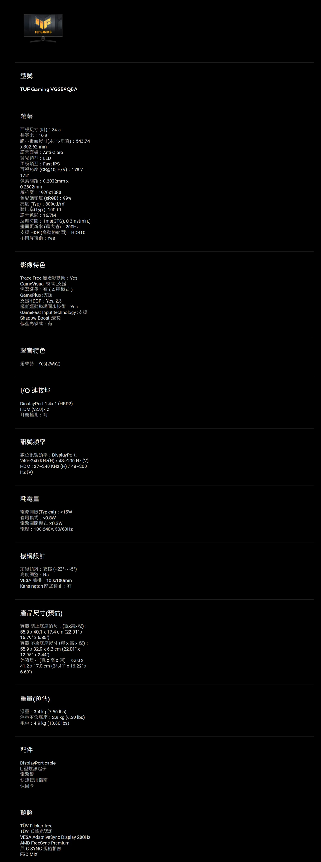 TUF GAMNG型號TUF Gaming VG259Q5A螢幕面板尺寸(): 24.5長寬比:16:9顯示畫面尺寸(水平垂直):543.74302.62mm顯示面板:Anti-Glare背光類型:LED面板類型:Fast IPS可視角度(CR10,HV):178/178°像素間距:0.2832mm 0.2802mm解析度:19201080色彩飽和度(RGB):99%亮度(Typ):300cd/對比率(Typ.):1000:1顯示色彩:16.7M反應時間:1ms(GTG), 0.3ms(min.)畫面更新率(最大值):200Hz支援 HDR (高動態範圍):HDR10不閃屏技術:Yes影像特色Trace Free 無殘影技術: YesGameVisual 模式:支援色溫選擇:(4種模式)GamePlus:支援支援HDCP:Yes, 2.3極低運動模糊同步技術:YesGameFast Input technology:支援Shadow Boost:支援低藍光模式:有聲音特色揚聲器:Yes(2W2)I/ 連接埠DisplayPort 1.4 1 (HBR2)HDMI(v2.0)2耳機插孔:有訊號頻率數位訊號頻率: DisplayPort:240~240 KHz(H)/48~200Hz(V)HDMI: 27~240 KHz(H)/48~200Hz(V)耗電量電源開啟(Typical):15W省電模式:0.5W電源關閉模式:0.3W電壓:100-240V,50/60Hz機構設計前後傾斜:支援(+23°~-5°)高度調整:NoVESA 牆掛:100x100mmKensington 防盜鎖孔:有產品尺寸(預估)實體 裝上底座的尺寸(寬x高x深):55.9 x 40.1 x 17.4 cm (22.01 x15.79 x 6.85)實體 不含底座尺寸(寬x高x深):55.9 x 32.9 x 6.2cm (22.01 x12.95 x 2.44)外箱尺寸(寬x高x深): 62.0x41.2 x 17.0 cm(24.41x16.22 x6.69)重量(預估)淨重:3.4kg (7.50 )淨重不含底座:2.9 kg (6.39 )毛重:4.9kg (10.80 )配件DisplayPort cableL型螺絲起子電源線快速使用指南保固卡認證TÜV Flicker-free 低藍光認證VESA AdaptiveSync Display 200HZAMD FreeSync Premium與 G-SYNC 規格相容FSC MIX