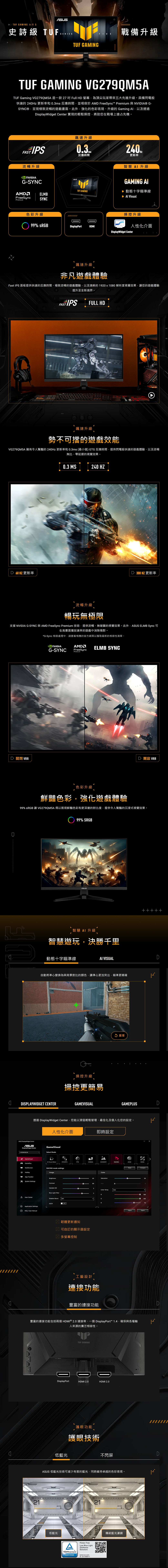 GAMING 系列 5史詩級 TUF SEIESTUF GAMINGFIVE戰備升級TUF GAMING VG279QM5ATUF Gming VG279QM5A 是一款 27  Full H 螢幕為頂尖玩家帶來五大先進升級。具備閃電般快速的 24Hz 更新率和 0.ms 反應時間並相容於 AM FreeSync Premium 與NVIIA® G-SYN®呈現極致流暢的遊戲畫面。此外強化的色彩表現、升級的 Gaming 以及透過isplayWidget Center 實現的輕鬆操控將助您在戰場上搶占先機。FAST IPS流暢升級G-SYNC飆速升級反應時間TUF GAMINGAMDELMBFreeSyncSYNCPremium更新率智慧 升級GAMING ▶ 動態十字瞄準線  Visual色彩升級操控升級 99% DisplayPortHDMI人性化介面DisplayWidget Center飆速升級非凡遊戲體驗Fast IPS 面板提供快速的反應時間、極致流暢的遊戲體驗,以及清晰的1920x10 解析度視覺效果,您的遊戲體驗提升至全新境界。FAST IPSFULL HDC飆速升級勢不可擋的遊戲效能VG279QM5A 擁有令人驚豔的 240Hz 更新率和 0.3ms(最小值) GTG 反應時間,提供閃電般快速的遊戲體驗,以及流暢無比、零延遲的視覺效果。D 60HZ 更新率0.3 MS240 HZD 300 HZ 更新率流暢升級暢玩無極限支援 NVIDIA G-SYNC 與 AMD FreeSync Premium 技術,提供流暢、無破圖的視覺效果。此外, ELMB Sync 可在高畫面播放速率的遊戲中消除殘影。*G-Sync 相容處理中,請查看相應的官方網頁以獲取最新的相容性清單。D 關閉 VRRNVIDIAAMDG-SYNCFreeSyncPremiumELMB SYNCD  VRR色彩升級鮮豔色彩,強化遊戲體驗99% sRGB 讓 VG279QM5A得以展現鮮豔色彩和更深邃的對比度,提供令人驚豔的沉浸式視覺效果。 99% 智慧AI升級智慧遊玩,決勝千里動態十字瞄準線AI VISUAL自動將準心變換為與背景對比的顏色,讓準心更加突出,瞄準更精確DISPLAYWIDGET CENTER操控升級操控更簡易GAMEVISUAL 重播+++++GAMEPLUSD透過 DisplayWidget Center,您能以滑鼠輕鬆管理、最佳化及個人化您的設定。ASUS DisplayWidget CenterASUSDisplayWidget Center人性化介面GameVisualSelect ModeGameVisual Visual (Beta) GamePlusRTS/RPGMultiScreenRACING mode settingsImageApp TweakerBrightnessSystem SettingsContrasta CenterVariable ODBlue Light FilterShadow Boost OFFASCRApplication SettingsFAQ / User ManualOFF即時設定FPSCINEMASCENERYRACINGSRGBMOBA韌體更新通知 可自訂的顯示器設定 多螢幕控制Color65Saturation80Hue3Color Temp.User3RG工藝設計連接功能豐富的連接功能Compare 1000100ImportExport豐富的連接功能包括兩個HDMI® 2.0 連接埠、一個 DisplayPort 1.4,確保與各種輸入來源的廣泛相容性。DisplayPortTUF GAMINGDDHDMI 2.0HDMI 2.0護眼功能護眼技術低藍光不閃屏ASUS 低藍光技術可減少有害的藍光,同時維持卓越的色彩表現。21SECTION低藍光 RheinlandCERTIFIEDFlicker Low Blue Light(SoftwareSolution)www.tuv.comID 021700871121SECTION傳統藍光濾鏡76