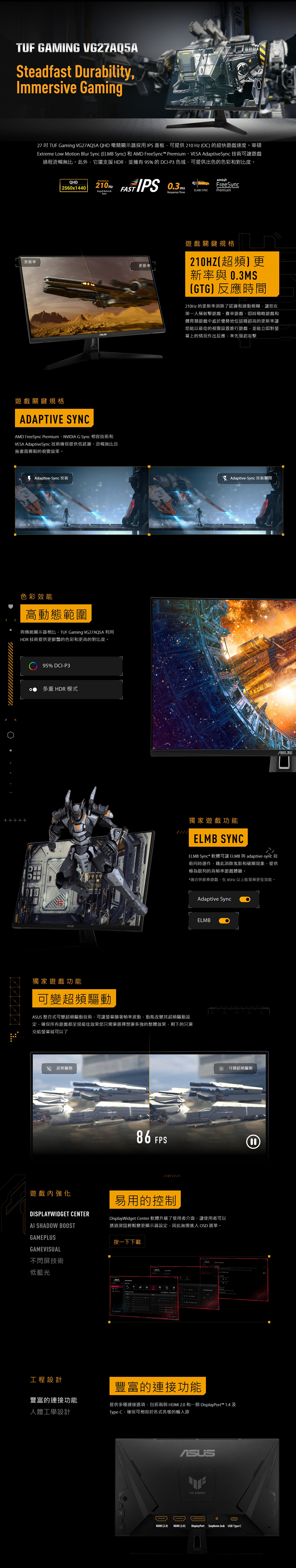 TUF GAMING VG27AQ5ASteadfast DurabilityImmersive Gaming27吋 TUF Gaming VG27AQ5A QHD 電競顯示器採用IPS面板可提供 210 Hz ) 的超快遊戲速度華碩Extreme Low Motion Blur Sync (ELMB Sync) 和AMD FreeSync™ PremiumVESA AdaptiveSync 技術可讓遊戲過程流暢無比。此外它還支援HDR並擁有 95%的DCIP3 色域可提供出色的色彩和對比度。Overclock toQHD 2560x1440210HzFASTRapid RefreshFreeSyncELMB SYNCPremiumResponse Time 更新率更新率遊戲關鍵規格ADAPTIVE SYNCAMD FreeSync Premium、NVIDIA G-Sync 相容技術和VESA AdaptiveSync技術確保提供低延遲、流暢無比且無畫面撕裂的視覺效果。 Adaptive-Sync 技術色彩效能高動態範圍與傳統顯示器相比TUF Gaming VG27AQ5A 利用HDR 技術提供更鮮豔的色彩和更高的對比度。95% DCI-P3多重 HDR 模式遊戲關鍵規格210HZ(超頻更新率與 03MS(GTG)反應時間210Hz 的更新率消除了延遲和運動模糊讓您在第一人稱射擊遊戲、賽車遊戲、即時戰略遊戲和體育類遊戲中處於優勢地位這種超高的更新率讓您能以最佳的視覺設置進行遊戲並能立即對幕上的情況作出反應率先發起攻擊 Adaptive-Sync 技術關閉獨家遊戲功能ELMB SYNCELMB Sync* 軟體可讓 ELMB 與 adaptive-sync 技術同時運作藉此消除鬼影和破圖現象提供極為銳利的高幀率遊戲體驗。*適合快節奏遊戲在85Hz 以上能發揮更佳效能。. 獨家遊戲功能可變超頻驅動 整合式可變超頻驅動技術可讓螢幕隨著幀率波動動態改變其超頻驅動設定,確保所有遊戲都呈現最佳效果您只需要選擇想要多強的整體效果,剩下的只要交給螢幕就可以了超頻驅動遊戲內強化DISPLAYWIDGET CENTERAI SHADOW BOOSTGAMEPLUSGAMEVISUAL不閃屏技術低藍光工程設計86 FPSAdaptive SyncELMB易用的控制DisplayWidget Center 軟體升級了使用者介面,讓使用者可以透過滑鼠輕鬆變更顯示器設定,因此無需進入 OSD 選單。按一下下載120可變超頻驅動豐富的連接功能2.0 和一個DisplayPort™ 1.4 供多種連接選項,包括兩個HDMIType-C,確保可相容於各式各樣的輸入源豐富的連接功能人體工學設計提ASUSTUF GAMINGOHDMI (2.0) HDMI (2.0) DisplayPort Earphone Jack USB Type-C