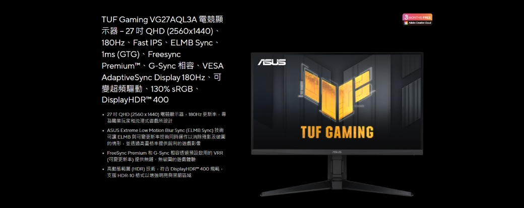 TUF Gaming VG27AQL3A 電競顯示器-27QHD (2560x1440)、、Fast IPS、ELMB Sync、1ms (GTG)、FreesyncPremium™、G-Sync 、VESAAdaptiveSync Display 180Hz、可變超頻驅動、130% sRGB、DisplayHDR™  27QHD (2560x1440) 電競顯示器180Hz 更新率,為職業玩家沈浸式遊戲所設計  Extreme Low Motion Blur Sync (ELMB Sync) 技術可讓 ELMB 與可變更新率技術同時運作以消除殘影及破圖的情形,並透過格率提供銳利的遊戲影像 FreeSync Premium 和 G-Sync 相容透過預設啟用的 VRR(可變更新率) 提供無縫,無破的遊戲體驗 高動態範圍 (HDR) 技術,符合 DisplayHDR™ 400 規範,支援 HDR- 格式以增強明亮與黑暗區域ASUSTUF GAMING3