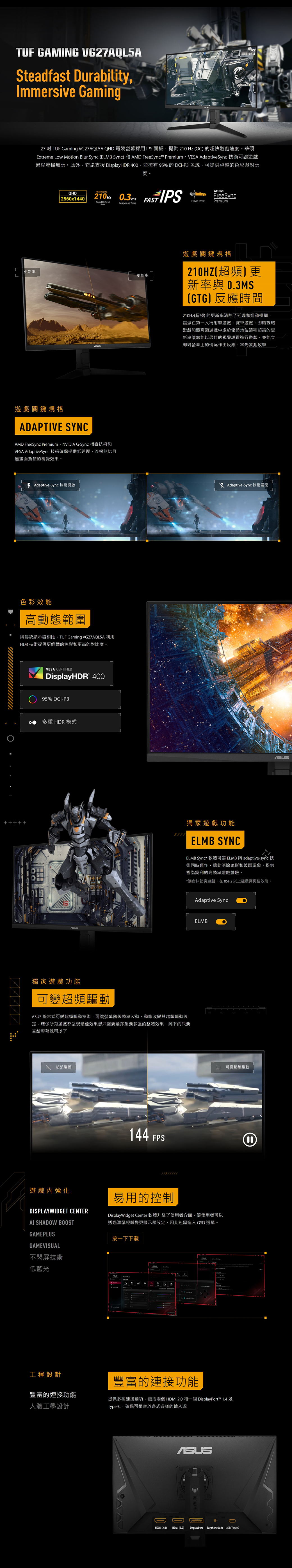 TUF GAMING VG27AQLSASteadfast DurabilityImmersive Gaming27  TUF Gaming VG27AQL5A QHD 電競螢幕採用IPS面板提供210 Hz O) 的超快遊戲速度華碩Etreme Low Motion Blur Sync ELMB Sync) 和 AMD FreeSync™ PremiumVESA AdaptiveSync技術可讓遊戲過程流暢無比。此外它還支援 DisplayHDR 400並擁有95%的DCIP 色域可提供卓越的色彩與對比度。更新率QHD| 250x1440Overclock to210Hz 0.3msRapid RefreshResponse Time遊戲關鍵規格ADAPTIVE SYNCAMD FreeSync PremiumNVIDIA G-Sync 相容技術和VESA AdaptiveSync技術確保提供低延遲、流暢無比且無畫面撕裂的視覺效果。 Adaptive-Sync 技術開啟色彩效能高動態範圍與傳統顯示器相比 TUF Gaming VG27AQL5A 利用HDR 技術提供更鮮豔的色彩和更高的對比度。VESA CERTIFIEDDisplayHDR 40095% DCI-P3多重 HDR 模式LFAST IPSAMDFreeSyncELMB SYNCPremium更新率遊戲關鍵規格(超頻更新率與 0.3MS(GTG)反應時間210Hz(超頻) 的更新率消除了延遲和運動模糊讓您在第一人稱射擊遊戲、賽車遊戲、即時戰略遊戲和體育類遊戲中處於優勢地位這種超高的更新率讓您能以最佳的視覺設置進行遊戲並能立即對螢幕上的情況作出反應率先發起攻擊 x Adaptive-Sync 技術關閉獨家遊戲功能ELMB SYNCELMB Sync* 軟體可讓 ELMB 與 adaptive-sync 技術同時運作藉此消除鬼影和破圖現象提供極為銳利的高遊戲體驗。*適合快節奏遊戲在85Hz 以上能發揮更佳效能。獨家遊戲功能可變超頻 整合式可變超頻驅動技術,可讓螢幕隨著幀率波動,動態改變其超頻驅動設,確保所有遊戲都呈現最佳效果您只需要選擇想要多強的整體效果,剩下的只要交給螢幕就可以了 超頻驅動遊戲內強化DISPLAYWIDGET CENTER SHADOW BOOSTGAMEPLUSGAMEVISUAL不閃屏技術低藍光工程設計144 FPSAdaptive SyncELMB120可變超頻驅動易用的控制DisplayWidget Center 軟體升級了使用者介面,讓使用者可以透過滑鼠輕鬆變更顯示器設定,因此無需進入 OSD 選單。按一下下載6 3豐富的連接功能豐富的連接功能人體工學設計提供多種連接選項,包括兩個HDMI 2.0 和一個 DisplayPort™ 1.4Type-C,確保可相容於各式各樣的輸入源HDMI (2.0)ASUS(HDMI (2.0) DisplayPort Earphone Jack USB Type-C