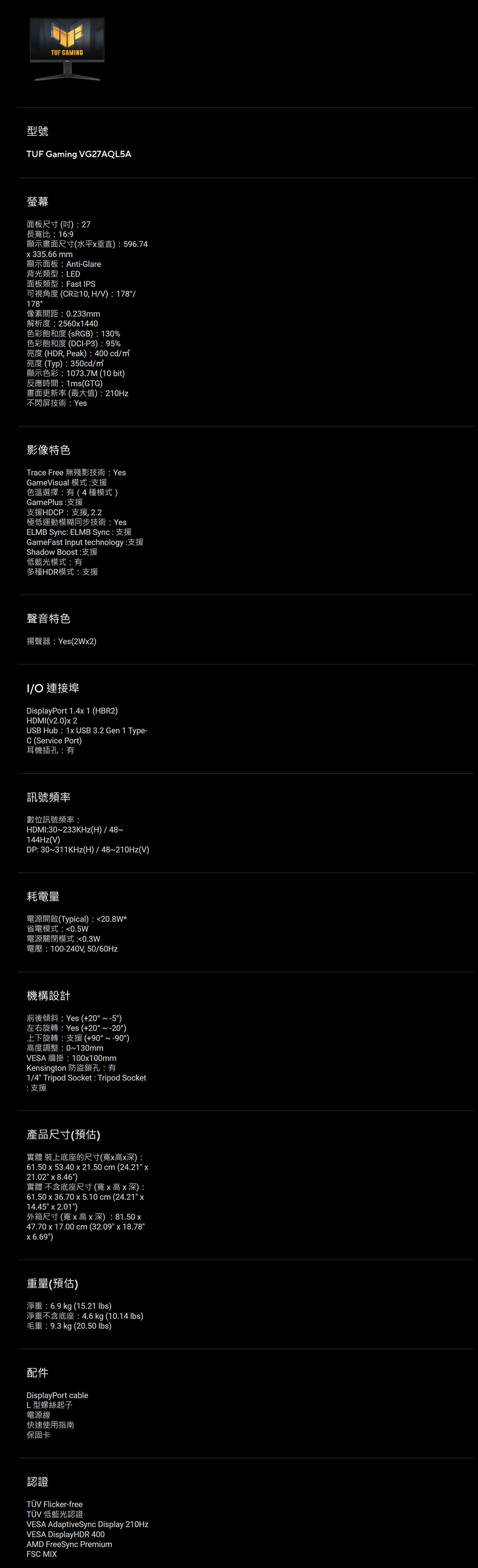 TUF GAMNG型號TUF Gaming VG27AQL5A螢幕面板尺寸(27長寬比:16:9顯示畫面尺寸(水平垂直):596.74335.66mm顯示面板:Anti-Glare背光類型:LED面板類型:Fast IPS可視角度(CR10,HV):178/178°像素間距:0.233mm解析度:25601440色彩飽和度(sRGB):130%色彩飽和度(DCI-P3):95%亮度 (HDR, Peak):400 cd/亮度(Typ):350cd/顯示色彩:1073.7M (10bit)反應時間:1ms(GTG)畫面更新率(最大值):210Hz不閃屏技術:Yes影像特色Trace Free 無殘影技術: YesGameVisual 模式:支援色溫選擇:有(4種模式)GamePlus:支援支援HDCP:支援, 2.2極低運動模糊同步技術:YesELMB Sync: ELMB Sync: 支援GameFast Input technology:Shadow Boost:支援低藍光模式:有多種HDR模式:支援聲音特色揚聲器:Yes(2W2)I/O 連接埠DisplayPort 1.4 1 (HBR2)HDMI(v2.0)2USB Hub: 1x USB 3.2 Gen 1 Type-C (Service Port)耳機插孔:有訊號頻率數位訊號頻率:HDMI:30〜233KHz(H)/48144Hz(V)DP: 30~311KHz(H)/48~210Hz(V)耗電量電源開啟(Typical):20.8W*省電模式:0.5W電源關閉模式:0.3W電壓:100-240V,50/60Hz機構設計前後傾斜:Yes (+20°~-5°)左右旋轉:Yes (+20°~-20°)上下旋轉:支援(+90°~90°)高度調整:0~130mmVESA 牆掛:100x100mmKensington 防盜鎖孔:有1/4 Tripod Socket : Tripod Socket:支援產品尺寸(預估)實體 裝上底座的尺寸(寬x高x深):61.50 x 53.40 x 21.50 cm (24.21 x21.02 x 8.46)實體 不含底座尺寸(寬x高x深):61.50 x 36.70 x 5.10 cm (24.21 x14.45 x 2.01)外箱尺寸(寬x高x深):81.50x47.70 x 17.00 cm (32.09 x 18.78x 6.69)重量(預估)淨重:6.9 kg (15.21 )淨重不含底座:4.6kg (10.14 lbs)毛重:9.3 kg (20.50 lbs)配件DisplayPort cableL型螺絲起子電源線快速使用指南保固卡認誼TÜV Flicker-freeTÜV 低藍光認證VESA AdaptiveSync Display 210HzVESA DisplayHDR 400AMD FreeSync PremiumFSC MIX