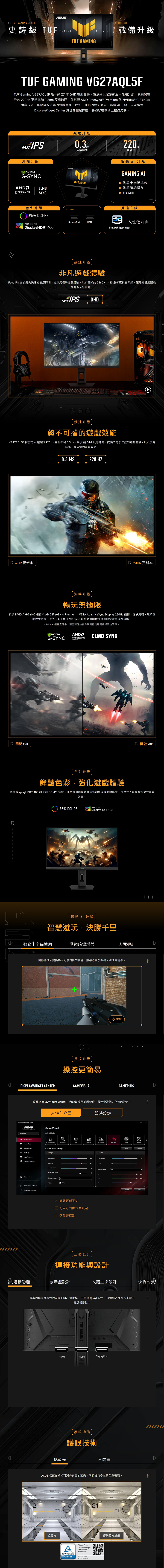 GAMING 系列 5史詩級 TUFTUF GAMING戰備升級TUF GAMING VG27AQL5FTUF Gaming VG27AQL5F 是一款 27  QH 電競螢幕為頂尖玩家帶來五大先進升級具備閃電般的  更新率和 03ms 反應時間並搭載AM FeeSync  與 ® G-SYNC®技術呈現極致流暢的遊戲畫面。此外強化的色彩表現智慧  升級以及透過isplayWidget Center 實現的輕鬆操控,將助您在戰場上搶占先機。飆速升級FAST IPS反應時間流暢升級 NVIIAG-SYNCAMDELMFreeSyncPremiumSYNC色彩升級95% DCI-P3220Hz更新率SERIESTUF GAMING智慧 升級GAMING 動態十字瞄準線 動態暗場增益 AI VISUAL操控升級DisplayPortHDMI人性化介面VESA CERTIFIEDDisplayHDR 400DisplayWidget Center飆速升級非凡遊戲體驗Fast IPS 面板提供快速的反應時間、極致流暢的遊戲體驗,以及清晰的2560x1440 解析度視覺效果,讓您的遊戲體驗提升至全新境界。 QHDFAST飆速升級勢不可擋的遊戲效能VG27AQL5F 擁有令人驚豔的220Hz 更新率和03ms (最小值) GTG 反應時間,提供閃電般快速的遊戲體驗,以及流暢無比、零延遲的視覺效果。D 60HZ 更新率0.3 MS220 HZ▶ 220 HZ 更新率流暢升級暢玩無極限支援 NVIDIA G-SYNC 相容與 AMD FreeSync Premium、VESA AdaptiveSync Display 220Hz 技術,提供流暢、無破圖的視覺效果。此外, ELMB Sync 可在高畫面播放速率的遊戲中消除殘影。*G-Sync 相容處理中,請至對應的官方網頁查詢最新的相容性清單。D 關閉 VRRNVIDIAAMDPremiumG-SYNC FreeSyncELMB SYNCD  VRR色彩升級鮮豔色彩,強化遊戲體驗憑藉 DisplayHDR™ 400 和 95% DCI-P3 色域,此螢幕可展現鮮豔色彩和更深邃的對比度,提供令人驚豔的沉浸式視覺效果。 95% DCI-P3VESA CERTIFIEDDisplayHDR 400智慧  升級智慧遊玩,決勝千里動態十字瞄準線動態暗場增益AI VISUAL自動將準心變換為與背景對比的顏色,讓準心更加突出,瞄準更精確。DISPLAYWIDGET CENTER操控升級操控更簡易GAMEVISUAL 重播GAMEPLUSD透過 DisplayWidget Center,您能以滑鼠輕鬆管理、最佳化及個人化您的設定。人性化介面ASUS DisplayWidget CenterASUSDisplayWidget CenterVG Series 5.GameVisualSelect Mode即時設定GameVisual Visual (Beta)RTSRPGFPSCINEMASCENERYRACINGMOBAGamePlusMultiScreenRACING mode settings。ImageApp TweakerBrightnessSystem SettingsContrast CenterApplication SettingsFAQ / User ManualVariable ODBlue Light FilterShadow OFFASCROFF 韌體更新通知 可自訂的顯示器設定 多螢幕控制ColorSaturation80Hue3Color Temp.UserRGBr工藝設計連接功能與設計ResetCompare100的連接功能緊湊型設計人體工學設計快拆式豐富的連接選項包括兩個 HDMI 連接埠、一個DisplayPort™,確保與各種輸入來源的廣泛相容性。TUF GAMINGDHDMIHDMIDisplayPort低藍光護眼功能護眼技術不閃屏ASUS 低藍光技術可減少有害的藍光,同時維持卓越的色彩表現。2121SECTIONSECTION低藍光AFlicker FreeLow Blue Light(HardwareSolution) RheinlandCERTIFIEDwww.tuv.comID 0217008721傳統藍光濾鏡