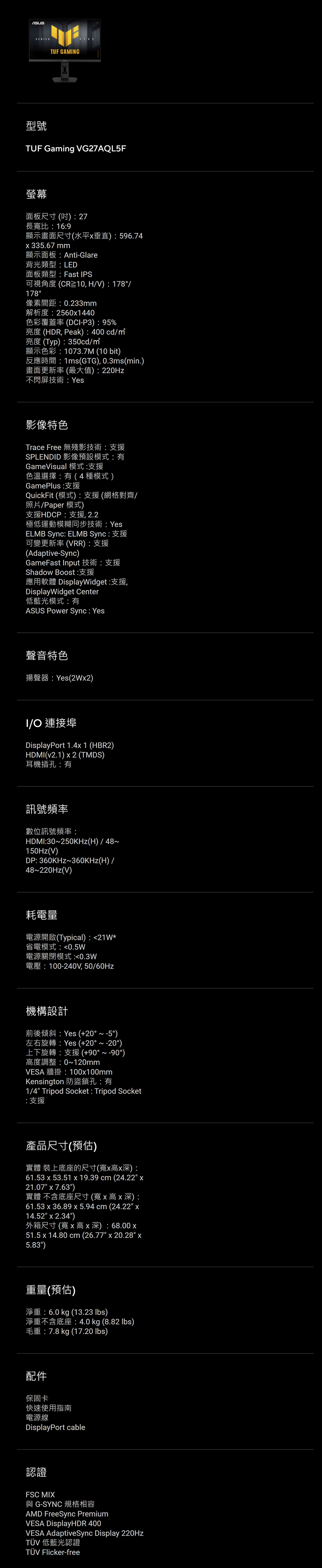 TUF GAMNG型號TUF Gaming VG27AQL5F螢幕面板尺寸()27長寬比169顯示畫面尺寸(水平垂直)596.74335.67 mm顯示面板Anti-Glare背光類型:LED面板類型:Fast IPS可視角度(CR10,HV):178/178°像素間距:0.233mm解析度:25601440色彩覆蓋率(DCI-P3):95%亮度 (HDR, Peak):400 cd/亮度(Typ):350cd/顯示色彩:1073.7M (10 bit)反應時間:1ms(GTG), 0.3ms(min.)畫面更新率(最大值):220Hz不閃屏技術:Yes影像特色Trace Free 無殘影技術支援SPLENDID 影像預設模式:GameVisual 模式:支援色溫選擇:有(4種模式)GamePlus:支援QuickFit (模式):支援 (網格對齊/照片/Paper 模式)支援HDCP:支援,2.2極低運動模糊同步技術:YesELMB Sync: ELMB Sync:支援可變更新率(VRR):支援(Adaptive-Sync)GameFast Input 技術:支援Shadow Boost:支援應用軟體 DisplayWidget:支援,DisplayWidget Center低藍光模式:有ASUS Power Sync: Yes聲音特色揚聲器:Yes(2W2)I/O 連接埠DisplayPort 1.4 1 (HBR2)HDMI(v2.1)  2 (TMDS)耳機插孔:有訊號頻率數位訊號頻率:HDMI:30~250KHz(H)/48~150Hz(V)DP: 360KHz~360KHz(H)/48~220Hz(V)耗電量電源開啟(Typical):21W*省電模式:0.5W電源關閉模式:0.3W電壓:100-240V,50/60Hz機構設計前後傾斜:Yes (+20°~-5°)左右旋轉:Yes (+20°~-20°)上下旋轉:支援(+90°~-90°)高度調整:0~120mmVESA 牆掛:100x100mmKensington 防盜鎖孔:有1/4 Tripod Socket : Tripod Socket:支援產品尺寸(預估)實體 裝上底座的尺寸(寬x高x深):61.53 x 53.51 x 19.39 cm(24.22 x21.07 x 7.63)實體 不含底座尺寸(寬x高x深):61.53 x 36.89 x 5.94 cm(24.22 x14.52 x 2.34)外箱尺寸(寬x高x深): 68.00 x51.5 x 14.80 cm (26.77 x 20.28 x5.83)重量(預估)淨重:6.0 kg (13.23 lbs)淨重不含底座:4.0 kg (8.82 lbs)毛重:7.8 kg (17.20 lbs)配件保固卡快速使用指南電源線DisplayPort cable認證FSC MIX與 G-SYNC 規格相容AMD FreeSync PremiumVESA DisplayHDR 400VESA AdaptiveSync Display 220HzTÜV 低藍光認證TÜV Flicker-free