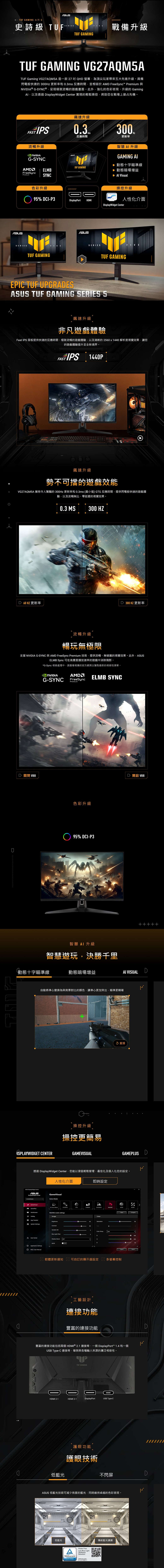 TUF GAMING 系列 5史詩級 TUFTUF GAMING戰備升級TUF GAMING VG27AQM5ATUF Gming VG27AQM5A 是一款27QH 螢幕為頂尖玩家帶來五大先進升級。具備閃電般快速 30Hz 更新率和 03ms 反應時間並相容於 AM FreeSync™ Premium 與® G-SYNC®呈現極致流暢的遊戲畫面。此外強化的色彩表現、升級的 Gaming以及透過 isplayWidget  實現的輕鬆操控將助您在戰場上搶占先機。FAST IPS流暢升級G-SYNCAMFreeSyncPremiumEMBSYNCSERIES飆速升級SERIES03.反應時間TUF GAMING300,更新率智慧升級GAMING  動態十字瞄準線▶ 動態暗場增益  色彩升級操控升級95% CI-P3DisplayPortHDMI人性化介面 CenterTUF GAMINGFIVESERIESTUF GAMINGEPIC TUF UPGRADES TUF GAMING SERIES 5FIVE飆速升級非凡遊戲體驗Fast IPS面板提供快速的反應時間、極致流暢的遊戲體驗,以及清晰的2560x1440 解析度視覺效果,讓您的遊戲體驗提升至全新境界。FAST IPS 1440PFASTIPSL飆速升級勢不可擋的遊戲效能VG27AQM5A 擁有令人驚豔的 300Hz 更新率和 0.3ms最小值 GTG 反應時間,提供閃電般快速的遊戲體驗,以及流暢無比、零延遲的視覺效果。D 60HZ 更新率0.3 MS300 HZ 300 HZ 更新率流暢升級暢玩無極限支援 NVIDIA G-SYNC 與 AMD FreeSync Premium 技術,提供流暢、無破的視覺效果。此外,ASUSELMB Sync 可在高畫面播放速率的遊戲中消除殘影。*G-Sync 相容處理中,請查看相應的官方網頁以獲取最新的相容性清單。 NVIDIAG-SYNCAMD ELMB SYNCFreeSyncPremiumD 關閉 VRR色彩升級95% DCI-P3智慧AI 升級D 開啟 VRR智慧遊玩,決勝千里動態十字瞄準線動態暗場增益AI VISUALD自動將準心變換為與背景對比的顏色,讓準心更加突出,瞄準更精確HSPLAYWIDGET CENTER0 重播操控升級操控更簡易GAMEVISUALGAMEPLUS D透過 DisplayWidget Center,您能以滑鼠輕鬆管理、最佳化及個人化您的設定。ASUS DisplayWidget Center人性化介面ASUSDisplayWidget CenterSelect ModeGameVisual Visual ()GamePlusApp TweakerRACING mode settingsImageBrightnessSystem SettingsContrasta CenterApplication SettingsFAQ/User ManualVariable Blue Light Shadow BoostOFFOFF即時設定FPSSCENERYRACINGColorSaturationHue3Color Temp.User 韌體更新通知 可自訂的顯示器設定圖多螢幕控制工藝設計連接功能豐富的連接功能Compare豐富的連接功能包括兩個HDMI ® 2.1 連接埠、一個 DisplayPort™ 1.4 和一個USB Type-C 連接埠,確保與各種輸入來源的廣泛相容性。DHDMI 2.1TUF GAMINGHDMI 2.1DisplayPortUSB Type-C護眼功能10010076D護眼技術低藍光不閃屏DASUS 低藍光技術可減少有害的藍光,同時維持卓越的色彩表現。2121低藍光Flicker FreeALow Blue Light(SoftwareSolution) RheinlandCERTIFIEDwww.tuw.comID 0217008711_傳統藍光濾鏡
