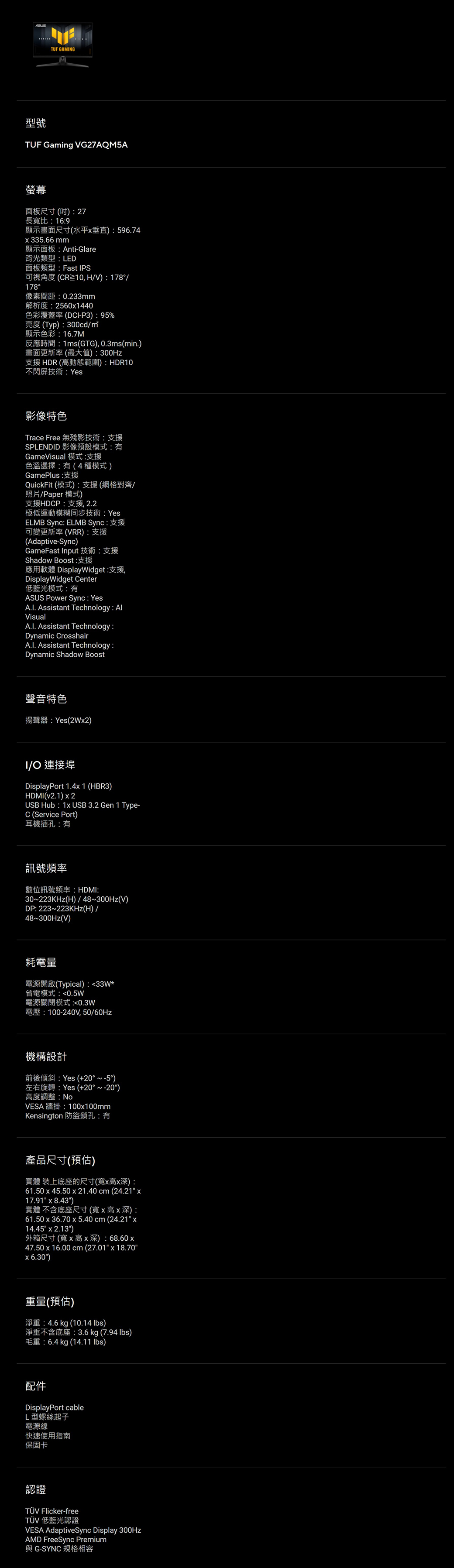 TUF GAMNG型號TUF Gaming VG27AQM5A螢幕面板尺寸()27長寬比:16:9顯示畫面尺寸(水平垂直):596.74335.66mm顯示面板:Anti-Glare背光類型:LED面板類型:Fast IPS可視角度(CR10,H/V):178/178像素間距:0.233mm解析度:25601440色彩覆蓋率(DCI-P3):95%亮度(Typ):300cd/顯示色彩:16.7M反應時間:1ms(GTG), 0.3ms(min.)畫面更新率(最大值):300Hz支援HDR(高動態範圍):HDR10不閃屏技術:Yes影像特色Trace Free 無殘影技術支援SPLENDID 影像預設模式:有GameVisual 模式:支援色溫選擇:有(4種模式)GamePlus :支援QuickFit (模式):支援(網格對齊/照片/Paper模式)支援HDCP:支援2.2極低運動模糊同步技術:YesELMB Sync: ELMB Sync:支援可變更新率(VRR):支援(Adaptive-Sync)GameFast Input 技術支援Shadow Boost:支援應用軟體 DisplayWidget:支援,DisplayWidget Center低藍光模式:有ASUS Power Sync: YesA.I. Assistant Technology: AlVisualA.I. Assistant Technology:Dynamic CrosshairA.I. Assistant Technology:Dynamic Shadow Boost聲音特色揚聲器:Yes(2W2)I/O 連接埠DisplayPort 1.4x 1 (HBR3)HDMI(v2.1) x2USB Hub: 1x USB 3.2 Gen 1 Type-C (Service Port)耳機插孔:有訊號頻率數位訊號頻率:HDMI:30~223KHz(H)/48~300Hz(V)DP: 223~223KHz(H)/48~300Hz(V)耗電量電源開啟(Typical):33W*省電模式:0.5W電源關閉模式:0.3W電壓:100-240V,50/60Hz機構設計前後傾斜:Yes (+20°~-5°)左右旋轉:Yes (+20°~-20°)高度調整:NoVESA 牆掛:100x100mmKensington 防盜鎖孔:有產品尺寸(預估)實體 裝上底座的尺寸(寬x高x深):61.50 x 45.50 x 21.40cm(24.21 x17.91 x 8.43)實體 不含底座尺寸(寬x高x深):61.50 x 36.70 x 5.40 cm (24.21 x14.45 x 2.13)外箱尺寸(寬x高x深): 68.60x47.50 x 16.00 cm (27.01 x 18.706.30)重量(預估)淨重:4.6kg (10.14 )淨重不含底座: 3.6 kg (7.94 lbs)毛重:6.4 kg (14.11 lbs)配件DisplayPort cableL型螺絲起子電源線快速使用指南保固卡認證TÜV Flicker-freeTÜV 低藍光認證VESA AdaptiveSync Display 300HzAMD FreeSync Premium與 G-SYNC 規格相容