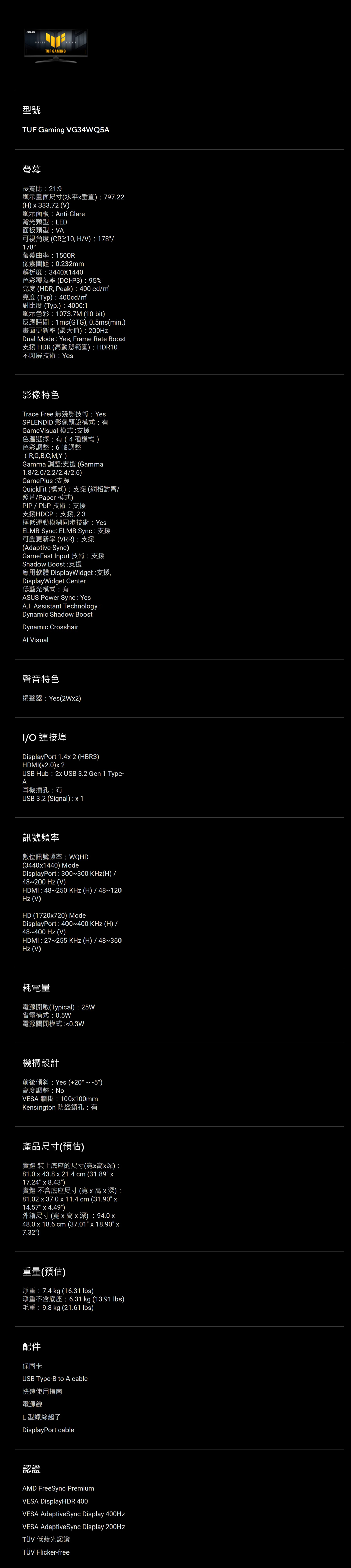 GMNG型號UF Gaming VG34WQ5A螢幕長寬比219顯示畫面尺寸水平垂直79722H  333.72 VAnti-Glare背光類型 LED面板類型VA178, HV) 178螢幕曲1500R像素間距0.232mm解析度3440X1440 DCI-P3) 95%(HDR, Peak) 400 cdm(Typ) 400cdm(Typ.) 40001T 1073.7M (10 bit)1ms(GTG), 0.5ms(min.)畫面更新率(最大值)  200Dual Mode Yes, Frame Rate Boost支援 HDR (高動態範圍)HDR10屏技術 Yes影像特色Trace FreeYesSPLENDID 影像預設有GameVisual 模式:支援色溫選擇:有(4種模式)色彩調整:6軸調整(R,G,B,C,M,Y)Gamma 調整:支援(Gamma1.8/2.0/2.2/2.4/2.6)GamePlus:支援QuickFit (模式):支援(網格對齊/照片/Paper 模式)/支援HDCP:支援,2.3極低運動模糊同步技術:YesELMB Sync: ELMB Sync:可變更新率 (VRR) : 支援(Adaptive-Sync)GameFast Input 技術:支援Shadow Boost:應用軟體 DisplayWidget:支援,DisplayWidget Center低藍光模式:有ASUS Power Sync: YesA.I. Assistant Technology:Dynamic Shadow BoostDynamic Crosshair Visual聲音特色Yes(2W2)I/ 連接埠DisplayPort  2 (HBR3)HDMI(v2.0) 2USB Hub  USB 3.2 Gen 1 Type-A耳機插孔:有USB 3.2 (Signal): 訊號頻率數位訊號頻率:WQHD(34401440) ModeDisplayPort : 300300 (H)/48200  (V)HDMI: 48250  (H) / 48120Hz (V)HD (1720720) ModeDisplayPort : 400400  (H) /48400 Hz (V)HDMI: 27255 KHz (H) / 48~360Hz (V)耗電量(Typical): 25W省電模式:0.5W電源關閉模式 :0.3W機構設計A Yes (+20 ~ )高度調整:VESA 100100mmKensington 防盜鎖孔:有產品尺寸(預估)實體裝上底座的尺寸(寬高深):81.0  43.8  21.4 cm (31.89 17.24  8.43)實體 不含底座尺寸(寬高x深):81.02 x 37.0 x 11.4 cm (31.90 x14.57 x 4.49) ( ) 94.0 x48.0 x 18.6 cm (37.01 x 18.90 x7.32)重量(預估)7.4 kg (16.31 lbs) 6.31 kg (13.91 lbs)9.8 kg (21.61 lbs)214保固卡USB Type-B to A cable快速使用指南電源線L型螺絲起子DisplayPort cable認證AMD FreeSync PremiumVESA DisplayHDR 400VESA AdaptiveSync Display 400HzVESA AdaptiveSync Display 200HzTÜV 低藍光認證TÜV Flicker-free