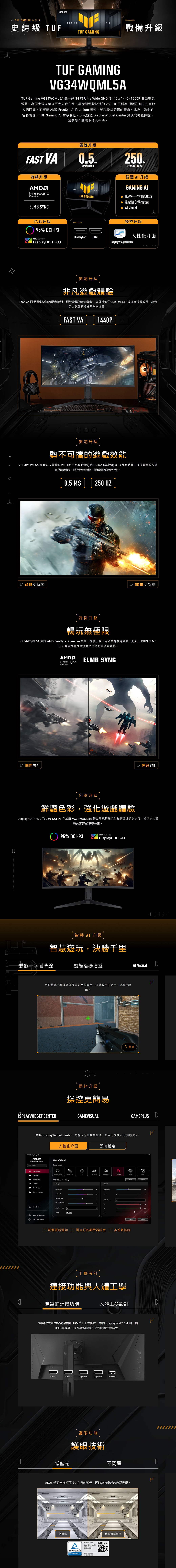 TUF GMING 系列 5SERIES史詩級 TUF戰備升級TUF GAMINGTUF GAMINGVG34WQML5ATUF Gaming VG34WQML5A是一款 34  Ultra Wide QH (344x1440) 1500R 曲面電競螢幕為頂尖玩家帶來五大先進升級。具備閃電般快速的250  更新率(超頻) 和05毫秒反應時間並搭載 AM FreeSync Premium 技術呈現極致流暢的畫面。此外強化的色彩表現TUF Gaming  智慧優化以及透過 isplayWidget Center 實現的輕鬆操控,將助您在戰場上搶占先機。FAST VA流暢升級FreeSyncPremiumELMB SYNC飆速升級0.5.SERIES反應時間更新率[超頻TUF GAMING智慧 升級GAMING AI 動態十字瞄準線▶ 動態暗場增益  Visual色彩升級95% CI-P3操控升級VESA CERTIFIEDDisplayPortHDMI人性化介面DisplayHDR 400 Center飆速升級非凡遊戲體驗Fast VA 面板提供快速的反應時間、極致流暢的遊戲體驗,以及清晰的3440x1440 解析度視覺效果,您的遊戲體驗提升至全新境界。FAST VA1440P  飆速升級勢不可擋的遊戲效能VG34WQML5A 擁有令人驚豔的250Hz 更新率(超頻)和0.5ms(最小值) GTG 反應時間,提供閃電般快速的遊戲體驗,以及流暢無比、延遲的視覺效果。D60HZ 更新率0.5 MS250 HZD 250 HZ 更新率流暢升級暢玩無極限VG34WQML5A 支援 AMD FreeSync Premium 技術,提供流暢、無破圖的視覺效果。此外, ELMBSync 可在高畫面播放速率的遊戲中消除殘影。D 關閉 VRRAMDFreeSyncELMB SYNCPremiumD  VRR色彩升級鮮豔色彩,強化遊戲體驗DisplayHDR™ 400和95% DCI-P3 色讓 VG34WQML5A 得以展現鮮豔色彩和更深邃的對比度,提供令人驚豔的沉浸式視覺效果。95% DCI-P3VESA CERTIFIEDDisplayHDR 400智慧  升級智慧遊玩,決勝千里+++++動態十字瞄準線動態暗場增益Al VisualD自動將準心變換為與背景對比的顏色,讓準心更加突出,瞄準更精確。操控升級 重播操控更簡易 CENTERGAMEVISUALGAMEPLUS D透過 DisplayWidget Center,您能以滑鼠輕鬆管理、最佳化及個人化您的設定。ASUS DisplayWidget CenterASUSDisplayWidget CenterGamePlusApp TweakerSystem Settings人性化介面GameVisualSelect Mode即時設定RPGFPSCINEMASCENERYRACINGMOBARACING mode settingsImageBrightnessContrastVariable ODBlue Light User CenterShadow Boost OFFASCRApplication SettingsFAQ/User Manual OFFColorSaturationHueColor Temp.Compare 韌體更新通知 可自訂的顯示器設定多螢幕控制工藝設計連接功能與人體工學10010076豐富的連接功能人體工學設計D豐富的連接功能包括兩個HDMI ® 2.1 連接埠、兩個 DisplayPort™ 1.4 和一個USB 集線器,確保與各種輸入來源的廣泛相容性。DHDMI 2.1HDMI 2.1DisplayPortDisplayPortUSB HUB護眼功能護眼技術0低藍光不閃屏DASUS 低藍光技術可減少有害的藍光,同時維持卓越的色彩表現。2121低藍光AATÜVRheinlandCERTIFIEDFlickerFreeLow Blue Light(HardwareSolution)www.tuw.comID 0217008721傳統藍光濾鏡