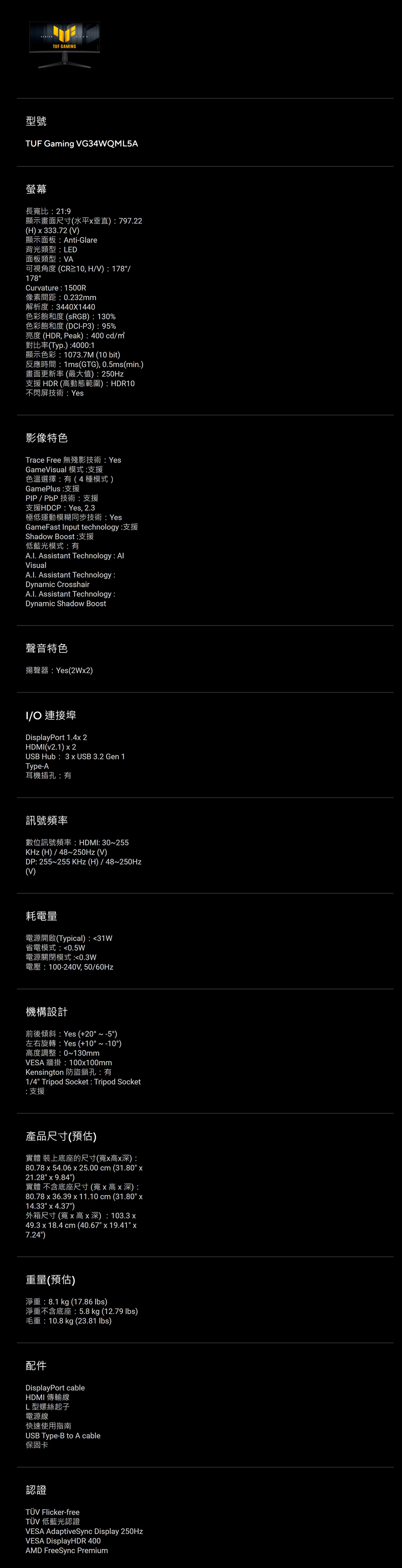 TUF GMNG型號TUF Gaming G34WQML5A幕長寬比219顯示畫面尺寸水平垂直797.22H  333.72 Anti-Glare背光類型LED面板類型VA178 HV)  178Curvature 1500像素間距0.232mm解析度3440X1440) 130%DCI-P3) 95%(HDR, Peak) 400 cd(Typ.) 400011073.7M (10 bit)1ms(GTG), 0.5ms (min.)畫面更新率(最大值)支援 HDR (高動態範圍) HDR10不閃屏技術影像特色Trace Free 無殘影技術 YesGameVisual 模式:支援色溫選擇:(4種模式)GamePlus:支援HDCP Yes, 2.3極低運動模糊同步技術:YesGameFast Input technology:Shadow Boost:低藍光模式:有 Assistant Technology: VisualA.I. Assistant Technology:Dynamic CrosshairA.I. Assistant Technology:Dynamic Shadow Boost聲音特色Yes(2W2)I 連接埠DisplayPort 1.4 2HDMI()  2USB Hub: 3  USB 3.2 Gen 1Туре-А耳機插孔:有訊號頻率 HDMI: 30255 (H)/48250Hz (V)DP: 255255  (H) / 48250Hz(V)耗電量(Typical): 31W省電模式:0.5W電源關閉模式:0.3W100-240V, 50/60Hz機構設計A Yes (+20  )Yes (+10  )高度調整:0~130mmVESA: 100100mmKensington 防盜鎖孔:有1/4 Tripod Socket: Tripod Socket:支援產品尺寸()實體裝上底座的尺寸(寬高深):80.78  54.06  25.00 cm (31.80 21.28  9.84)實體 不含底座尺寸(寬x高x深):80.78 x 36.39 x 11.10 cm (31.80 x14.33 x 4.37)R ) 103.3 x49.3 x 18.4 cm (40.67 x 19.41 x7.24)重量 (預估)8.1 kg (17.86 lbs): 5.8 kg (12.79 lbs)10.8 kg (23.81 lbs)DisplayPort cableHDMI 傳輸線L型螺絲起子電源線快速使用指南USB Type-B to A cable保固卡認證 Flicker-freeTÜV 低藍光認證VESA AdaptiveSync Display 250HzVESA DisplayHDR 400AMD FreeSync Premium