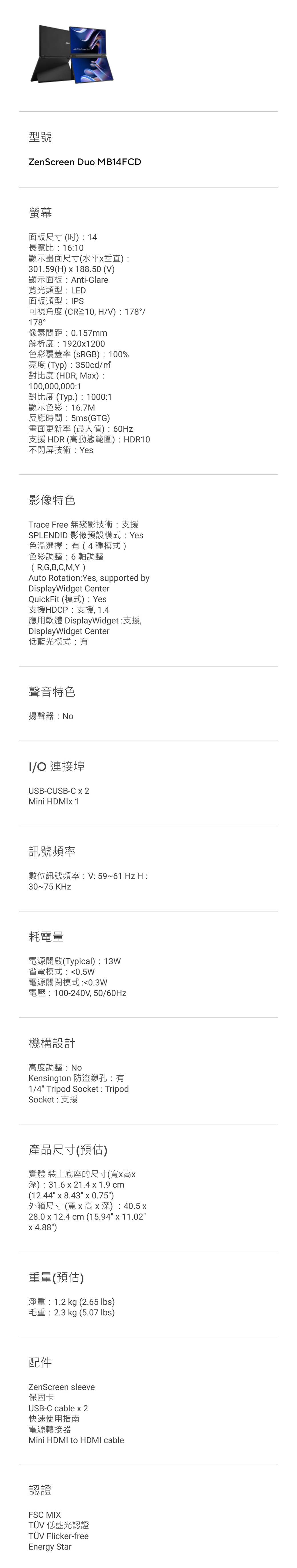 型號ZenScreen Duo MB14FCD螢幕面板尺寸吋  14長比1610顯示畫面尺寸(水平垂直)301.59()  188.50 (V)顯示面板Anti-Glare背光類型LED面板類型:PS可視角度(CR10, HV):178/178°像素間距:0.157mm解析度:1920x1200色彩覆蓋率 ():100%亮度 (Typ):350cd/對比度 (HDR, Max):100,000,000:1對比度 (Typ.):1000:1顯示色彩:16.7M反應時間:5ms(GTG)畫面更新率(最大值):60Hz支援 HDR (高動態範圍) : HDR10不閃屏技術:es影像特色Trace Free 無殘影技術支援SPLENDID 影像預設模式:Yes色溫選擇:(4種模式)色彩調整:6軸調整( R,G,B,C,M,Y )Auto Rotation: Yes, supported byDisplayWidget CenterQuickFit (模式):Yes支援HDCP:支援, 1.4應用軟體 DisplayWidget:支援,DisplayWidget Center低藍光模式:有聲音特色揚聲器:I/ 連接埠USB-CUSB-C x 2Mini HDMIx 1訊號頻率數位訊號頻率:V:59~61 Hz H:30~75 KHz耗電量電源開啟(Typical): 13W省電模式:0.5W電源關閉模式:0.3W電壓:100-240V, 50/60Hz機構設計高度調整:NoKensington 防盜鎖孔:有1/4 Tripod Socket : TripodSocket: 支援產品尺寸(預估)實體 裝上底座的尺寸(寬x高x深):31.6 x 21.4 x 1.9 cm(12.44 x 8.43 x 0.75)外箱尺寸 (寬 x 高x 深): 40.5 x28.0 x 12.4 cm (15.94 x 11.02x 4.88)重量(預估)淨重:1.2 kg (2.65 )毛重:2.3 kg (5.07 lbs)配件ZenScreen sleeve保固卡USB-C cable x 2快速使用指南電源轉接器Mini HDMI to HDMI cable認證FSC MIXTÜV 低藍光認證TÜV Flicker-freeEnergy Star