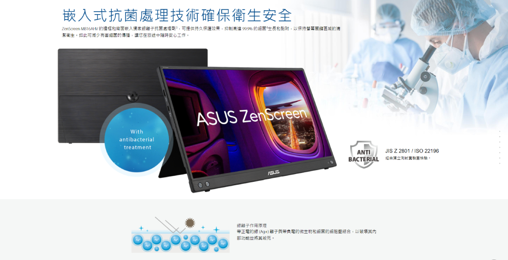 嵌入式處理技術確保衛生安全enScreen MB16AHV 和陶面嵌入獨家抗菌處理可提供持久保護效果抑制999%的和黏附,保持區域的潔衛生,如此可減少有審細菌的傳播,讓您在旅途中隨時安心工作,Withantibacterialtreatment ZenScreenASUSANTIBACTERIAL離子作用原理正電的 (Ag+) 離子帶負電的微生物和細菌的細胞壁结合,以部功能並將其殺死 Z   ISO 22196經由獨立測。