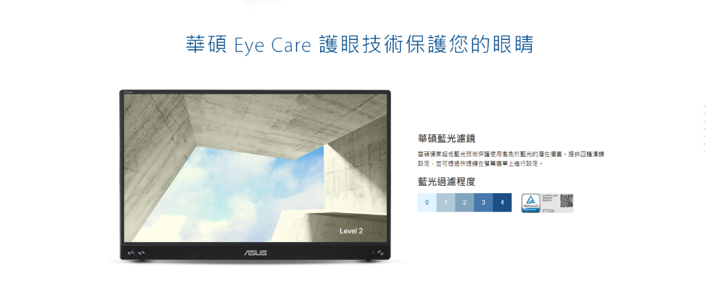 華 Eye Care 護眼技術保護您的眼睛Level 2華碩藍光濾鏡碩超低藍光技術保護使用者免於藍光的潛在,提供四種境設定,並可透過快速健在選單上進行設定。藍光過濾程度1 2 3 4A