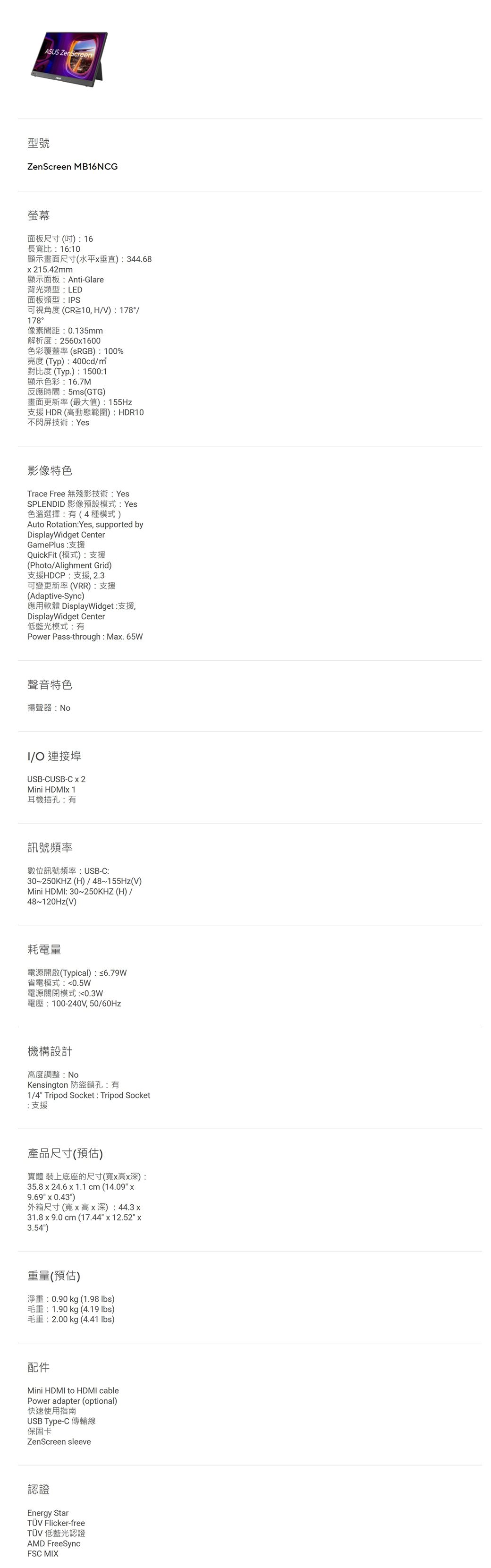 ASUS ZenScreen型號ZenScreen MB16NCG螢幕面板尺寸()16長寬比:16:10顯示畫面尺寸(水平垂直):344.68215.42mm顯示面板:Anti-Glare背光類型:LED面板類型:PS可視角度(CR10, HV): 178/178°像素間距:0.135mm解析度:2560x1600色彩覆蓋率(RGB): 100%亮度(Typ):400cd/對比度 (Typ.):1500:1顯示色彩:16.7M反應時間:5ms(GTG)畫面更新率(最大值):155Hz支援HDR(高動態範圍):HDR10不閃屏技術:Yes影像特色Trace Free 無殘影技術: YesSPLENDID 影像預設模式:Yes色溫選擇:(4種模式)Auto Rotation:Yes, supported byDisplayWidget CenterGamePlus:支援QuickFit (模式):支援(Photo/Alighment Grid)支援HDCP:支援, 2.3可變更新率(VRR):支援(Adaptive-Sync)應用軟體 DisplayWidget:支援,DisplayWidget Center低藍光模式:有Power Pass-through: Max. 65W聲音特色揚聲器:I/O 連接埠USB-CUSB-C x 2Mini  1耳機插孔:有訊號頻率數位訊號頻率:USB-C:30~250KHZ (H)/48~155Hz(V)Mini HDMI: 30~250KHZ (H)/48~120Hz(V)耗電量電源開啟(Typical):≤6.79W省電模式:0.5W電源關閉模式 :0.3W電壓:100-240V,50/60Hz機構設計高度調整:Kensington 防盜鎖孔:有1/4 Tripod Socket : Tripod Socket:支援產品尺寸(預估)實體 裝上底座的尺寸(寬x高x深):35.8 x 24.6 x 1.1 cm (14.09 x9.69 x 0.43)外箱尺寸(寬x高x深):44.3x31.8 x 9.0 cm (17.44 x 12.52 x3.54)重量(預估)淨重:0.90 kg (1.98 )毛重:1.90 kg (4.19 lbs)毛重:2.00 kg (4.41 lbs)配件Mini HDMI to HDMI cablePower adapter (optional)快速使用指南USB Type-C 傳輸線保固卡ZenScreen sleeve認證Energy StarTÜV Flicker-freeTÜV 低藍光認證AMD FreeSyncFSC MIX