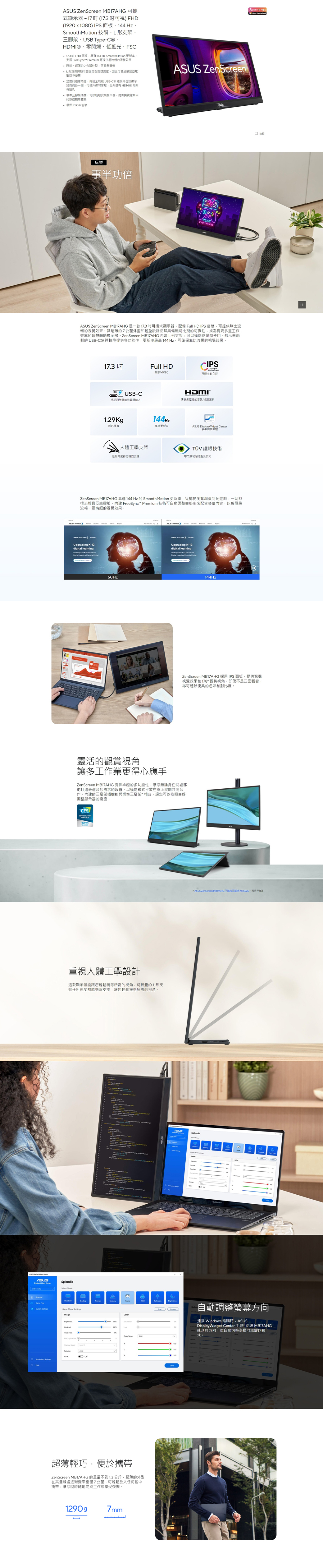 ASUS ZenScreen 可顯示器17(可視) FHD(1920x1080) IPS 面板、144HzSmoothMotion 技術、形支架、、USB TypeC®、、零閃爍、低藍光、FSC17.3 FHD 面板具有144Hz Smooth Motion 更新率支援 FreeSync™ Premium 可提供流暢視覺效果 時尚、超薄7公釐外型可攜帶L形支架將顯示器定在理想高度因此可當成筆型電延伸 的連線功能個全功能 USB-C 連接位於顯示器兩側各一個,可提升線材管理,此外還有 HDMI® 和耳插孔 標準三腳架插槽,可以安裝顯示器,提供與視線平的體驗ASUS ZenScreen3 環保 FSC® 包裝玩樂事半功倍PLAYEVERYWHEREASUS ZenScreen MB17AH 是一款17.3可攜式顯示器,配備 Full HD IPS ,可提供無比流暢的視覺效果其超薄的7公釐外型和輕盈設計使其具備無可比擬的可攜,成提高多重工效率的理想輔助顯示器,ZenScreen MB17AHG L形支架,可以或使用顯示器兩側的 USB-C® 連接埠提供多功能性,更新率最高 144Hz,可確保無比流暢的視覺效果17.3 Full HDCIPS1920x1080再現生色彩USB-C視訊訊號傳輸和電源1.29g144Hz輕巧便攜高速更新率HDMI傳未記的/視訊資料ASUS Display Widget Center軟體人體工學支架 護眼技術任何角度固支撐零閃和超低藍光技術ZenScreen MB17AHG高達 144Hz 的 SmoothMotion 更新率,從捲動瀏覽網頁到玩遊戲,一切都很流暢且反應靈敏。 FreeSync™ Premium 技術可自動調整畫率來配合螢幕內容,以獲得最流暢、最精細的視覺效果。Upgrading -digital learning K- l60Hz GUpgrading K-12digital learning the K-12 Model144Hz比ZenScreen MB17AHG 採用IPS 面板,提供驚豔視覺效果和 178° 觀賞視角,即使不是正面觀看,亦可體驗優異的色彩和對比度。靈活的觀賞視角讓多工作業更得心應手ZenScreen MB17AHG 提供卓越的多功能性,讓您無論身在何處都能打造最適合您求的設置。以模式平放在桌上展開共同合作。內建的三腳架插槽能與標準三腳架*相容,讓您可以按照喜好調整顯示器的高度。CESINNOVATION2023重視人體工學設計這款顯示器您輕鬆獲得所需的視角,可折疊的L形支架任何角度都能支撐,讓您輕鬆獲得所需的視角。Splendid Game Mode Image Settings A 超薄輕巧,便於攜帶ZenScreen MB17AHG 的重量不到1.3公斤,超薄的外型在其邊緣處逐漸變窄至僅7公釐,可輕鬆放入任何包中攜帶,讓您隨時隨地完成工作或享受娛樂。1290g7mm* ASUS ZenScreen 不附三 ,需另行購買自動調整螢幕方向連接 Windows 電腦時,ASUSDisplayWidget Center 工具*能讓 MB17AHG感測其方向,並自動為或縱向模式。