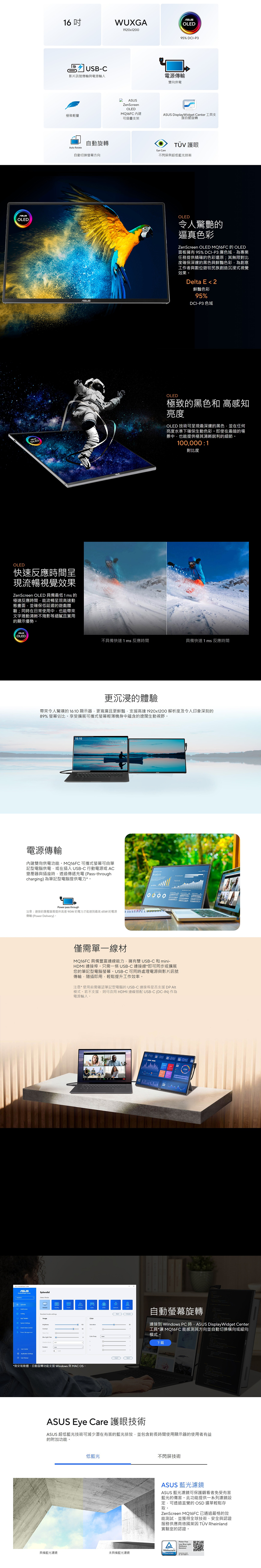 OLED16WUXGA1920x1200USB-C影片訊號傳輸與電源輸入ZenScreenOLEDOLED95% DC-P3電源傳輸雙向供電MQ16FC 極致輕量可摺疊支架 DisplayWidget Center I自動旋轉自動旋轉 護眼Auto RotateEye Care自動切換方向不閃屏與超低藍光技術ASUSOLED令人驚艷的逼真色彩ZenScreen OLED MQ16FC OLED面板擁有 95% DCI-P3 廣色域為專業任務提供精確的色彩還原;其無限對比度確保深邃的黑色與鮮豔色彩為創意工作者與數位遊牧民族創造沉浸式視覺效果Delta E 2鮮豔色彩95%DCI-P3 色域OLEDOLED極致的黑色和 高感知亮度OLED 技術可呈現最深邃的黑色並在任何亮度水準下確保生動色彩即使在最暗的場景中也能提供極其清晰銳利的細節。100000:1對比度OLED快速反應間呈現流暢視覺效果ZenScreen OLED 具備最低 1 ms 的極速反應時間能流暢呈現高速動態畫面並確保低延遲的遊戲體驗;同時在日常使用中也能帶來文字捲動清晰不殘影等細膩且實用的顯示優勢。OLED不具備快速1ms 反應時間具備快速1ms反應時間更沉浸的體驗帶來令人驚嘆的 16:10 顯示器更寬廣且更鮮豔支援高達1920x1200 解析度及令人印象深刻的89% 螢幕佔比。享受擴展可攜式螢幕輕薄機身中蘊含的遼闊生動視野。16:1016:9電源傳輸內建雙向供電功能。MQ16FC 可攜式螢幕可由筆記型電腦供電或在插入USB-C 行動電源或AC壓器與插座時透過傳遞充電Pass-through變charging)為筆記型電腦提供電力*。Power pass through注意:連接的變壓器需提供高達90W的電力才能達到最高65W 的電源傳輸(Power Delivery)。ASUS ModeSplendid mode settings Image    Analysis0000僅需單一線材MQ16FC 具備豐富連線能力擁有雙USB-C和mini-HDMI 連接埠。只需一條 USB-C 連接線*即可同步或擴展您的筆記型電腦螢幕。USB-C 可同時處理電源與影片訊號傳輸,隨插即用,輕鬆提升工作效率。注意*使用前需確認筆記型電腦的USB-C 連接埠是否支援 DP Alt模式。若不支援,則可改用HDMI 連線搭配USB-C (DC-IN) 作為電源輸入。自動螢幕旋轉*需安裝軟體。自動旋轉功能支援 Windows 與 MAC OS 連接到 Windows PC時,ASUS DisplayWidget Center工具*讓 MQ16FC 能感測其方向並自動切換或縱向模式。 下載ASUS Eye Care 護眼技術ASUS 超低藍光技術可減少潛在有害的藍光排放,並包含對長時間使用顯示器的使用者有益的附加功能。低藍光不閃屏技術ASUS 藍光濾鏡ASUS 藍光濾鏡可保護觀看者免受有害藍光的傷害。此功能提供一系列濾鏡設定,可透過直覺的OSD 選單輕鬆存取。ZenScreen MQ16FC已通過嚴格的效能測試,並獲得全球技術、安全與認證服務供應商德國萊因 TÜV Rheinland實驗室的認證。 Low Blue Light(SoftwareSolution)具備藍光濾鏡未具備藍光濾鏡CERTIFIED