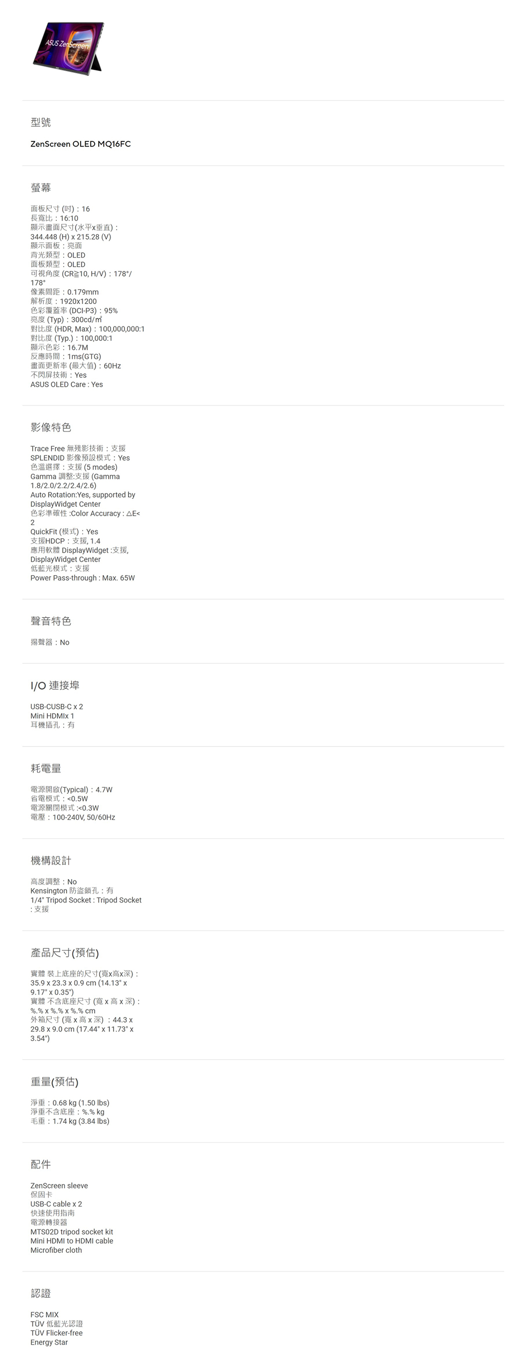 ASUS ZenScreen型號ZenScreen OLED MQFC螢幕面板尺寸() 16長寬比16:10顯示畫面尺寸(水平垂直):344448 (H)  21528 (V)顯示面板:亮面背光類型:OLED面板類型:OLED可視角度(CR10,HV):178/178°像素間距:0179mm解析度:19201200色彩覆蓋率 (DC-P3):95亮度(Typ):300cd/對比度 (HDR, Ma):100,000,000:1對比度 (Typ.):100,000:1顯示色彩:16.7M反應時間:1ms(GTG)畫面更新率(最大值):不閃屏技術:YesASUS OLED Care: Yes影像特色Trace Free 無殘影技術支援SPLENDID 影像預設模式:Yes色溫選擇:支援(5 modes)Gamma 調整:支援(Gamma1.8/2.0/2.2/2.4/2.6)Auto Rotation:Yes, supported byDisplayWidget Center色彩準確性:Color Accuracy: E2QuickFit (模式): Yes支援HDCP:支援,1.4應用軟體 DisplayWidget:支援,DisplayWidget Center低藍光模式:支援Power Pass-through: Ma. 65W聲音特色揚聲器:I/O 連接埠USB-CUSB-C 2Mini 耳機插孔:有耗電量電源開啟(Typical):4.7W省電模式:0.5W電源關閉模式:電壓:100-240V,50/60Hz機構設計高度調整:NoKensington 防盜鎖孔:有1/4 Tripod Socket: Tripod Socket:支援產品尺寸(預估)實體 裝上底座的尺寸(寬高深):35.9 x 23.3 x 0.9  (14.13 x9.17 x 0.35)實體 不含底座尺寸(寬x高x深):. x %.%  %.% cm外箱尺寸(寬x高x深):44.3x29.8x9.0 cm (17.44 x 11.73 x3.54)重量(預估)淨重:0.68kg (1.50 lbs)淨重不含底座: %.% kg毛重:1.74 kg (3.84 lbs)配件ZenScreen sleeve保固卡USB-C cable x2快速使用指南電源轉接器MTS02D tripod socket kitMini HDMI to HDMI cableMicrofiber cloth認證FSC MIX 低藍光認證TÜV Flicker-freeEnergy Star