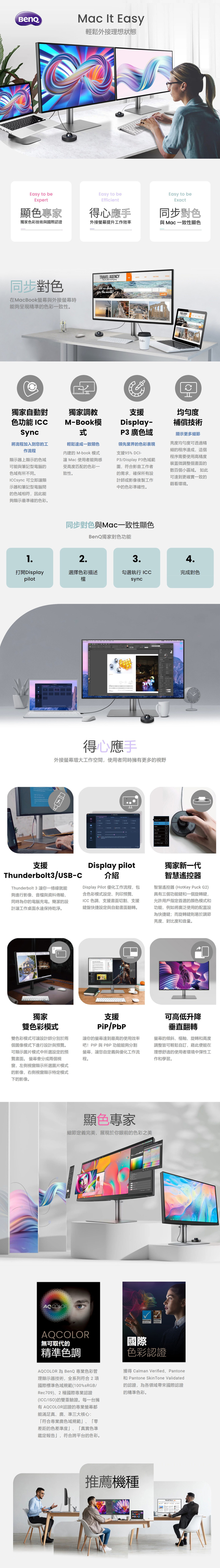 Easy to beExpert顯色專家Mac  Easy輕鬆外接理想狀態Easy to beEfficient得心應手Easy to beExact同步對色獨家色彩技術與國際認證外接提升工作效率與 Mac一致性顯色同步對色在MacBook與外接能夠呈現精準的色彩一致性。TRAVEL AGENCY   us the 獨家自動對色功能 ICCSync將流程加入到您的工作流程獨家調教MBook模顯示器上顯示的色域可能與筆記型電腦的色域有所不同。ICCsync 可立即讓顯示器和筆記型電腦的色域相符,因此能輕鬆達成一致顯色內建的 M-book 模式讓Mac使用者能夠感受高度匹配的色彩一致性。領先業界的色彩表現支援95% -Display 3色域範圍,符合影音工作者的需求,確保所有設計師或影像後製工作中的色彩準確性。支援Display-P3 廣色域均匀度補償技術顯示更多細節亮度均勻度可透過精細的程序達成,這個程序需要使用高精度裝置微調整個畫面的數百個小區域。 如此可達到更確實一致的觀看環境。夠顯示最準確的色彩。同步對色與Mac一致性顯色BenQ獨家對色功能12.3.4.打開Displaypilot選擇色彩描述勾選執行 ICC完成對色檔sync得心應手外接螢幕增大工作空間,使用者同時擁有更多的視野Display P3 DCI-P支援Thunderbolt3/USB-CThunderbolt 3 讓你一條線就能夠進行影像音檔與資料傳輸,同時為你的電腦充電。簡潔的設計讓工作桌面永遠保持乾淨。Display pilot獨家新一代介紹Display Pilot 優化工作流程,包含色彩模式設定列印預覽、ICC 色調、支援畫面切割、支援鍵盤快捷設定與自動畫面翻轉。智慧遙控器智慧遙控器(HotKey Puck G2)具有三個功能鍵和一個旋轉鍵,允許用戶指定首選的顏色模式和功能,例如將廣泛使用的配置設為快捷鍵;而旋轉鍵則易於調節亮度、對比度和音量。獨家雙色彩模式雙色彩模式可讓設計師分別於兩個圖像模式下進行設計與預覽。可顯示圖片模式中所選設定的預覽畫面。 螢幕會分成兩個視窗,左側視窗顯示所選圖片模式的影像,右側視窗顯示特定模式下的影像。支援/讓你的螢幕達到最高的使用效率吧!PIP 與 PBP功能能夠分割螢幕,讓您自定義與優化工作流程。可高低升降垂直翻轉螢幕的傾斜、樞軸、旋轉和高度調整皆可輕鬆自訂,藉此便能在理想舒適的使用者環境中彈性工作和學習。AQCOLOR顯色專家細節定義完美,展現於你眼前的色彩之美PANTONEPANTONE AQCOLOR無可取代的精準色調AQCOLOR 為 BenQ 專業色彩管理顯示器技術,全系列符合2國際標準色域規範(100%sRGB/Rec709)、2種國際專業認證(ICC/ISO)的雙重驗證。每一台擁有AQCOLOR認證的專業螢幕都能滿足真、廣、準三大核心:符合專業廣色域規範」、「零差距的色差準度」、「真實色準鑑定報告」,符合跨平台的色彩。國際色彩認證獲得 Calman Verified、PantonePantone Skin Tone Validated的認證,為各領域帶來國際認證的精準色彩。推薦機種